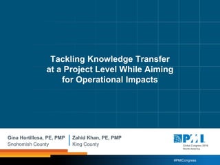 #PMICongress
Gina Hortillosa, PE, PMP
Snohomish County
Zahid Khan, PE, PMP
King County
Tackling Knowledge Transfer
at a Project Level While Aiming
for Operational Impacts
 