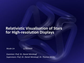 Relativistic Visualisation of Stars
for High-resolution Displays
Nicole Lin 1/16/2009
Examiner: Prof. Dr. Daniel Weiskopf
Supervisors: Prof. Dr. Daniel Weiskopf, Dr. Thomas Müller
 