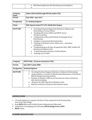  Web Based application like Bloomberg, facset,CapIQ etc.

Company
Name
Wipro InfoTech(Through NH info media LTD)
Period July 2008 – June 2011
Designation Sr. Desktop Engineer
Client DHL Express India PVT LTD. (Delhi Kirti Nager)
Job Profile  Providing Technical Support for Hardware, Software and
Networking to Various Clients.
 Handling ADC Server (DNS, and DHCP) Server
Hardware patches.
 Configuration of Microsoft Outlook in Exchange Server
Environment.
 Configure and maintain Network printer.
 Working on Windows Server 2003 server – client base
architecture.
 Troubleshooting in all Type of Laptop like DELL, IBM, Toshiba, HP
Hardware & Software level.
 Troubleshooting in all types of LAN problems.
 Exchange server 2003
Company MTNL Delhi (Yasican enterprises LTD)
Period July 2007 to July 2008
Designation Desktop Engineer
Job Profile  Providing Technical Support (Hardware, Software & Networking)
 Responsibility is to install, troubleshooting, Maintenance of Hardware
&Networking & operating systems.
 Worked on Windows 2003 server based Server-client architecture
with clients including
 Windows 98, 2000, Win XP and Diskless client.
 Maintain Inventory of Systems and computers parts.

CERTIFICATIONS
 18 month diploma in computer Hardware Chip component Level & networking
from ‘A-Set’ Karol Bagh
 Done MCSA (Microsoft Certified System Administrator) Microsoft.
 Certification of managing and maintaining MS Exchange Server 2003.
 MCSE trainee
ACADEMIC QUALIFICATION:
 