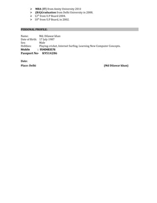  MBA (IT) from Amity University 2011
 (BA)Graduation from Delhi University in 2008.
 12th
from U.P Board 2004.
 10th
from U.P Board, in 2002.
PERSONAL PROFILE:
Name: Md. Dilawar khan
Date of Birth: 17 July 1987
Sex: Male
Hobbies: Playing cricket, Internet Surfing, Learning New Computer Concepts.
Mobile : 9540483576
Passport No- K9514286
Date:
Place: Delhi (Md Dilawar khan)
 