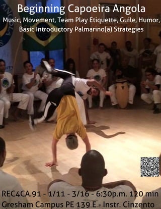 Beginning Capoeira Angola
Music, Movement, Team Play Etiquette, Guile, Humor,
Basic Introductory Palmarino(a) Strategies
REC4CA.91 - 1/11 - 3/16 - 6:30p.m. 120 min
Gresham Campus PE139 E- Instr. Cinzento
 