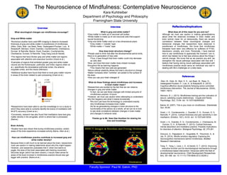 ReferencesReferences
InterviewInterview
The Neuroscience of Mindfulness: Contemplative Neuroscience
Kara Kuhtreiber
Department of Psychology and Philosophy
Framingham State University
Faculty Sponsor: Paul M. Galvin, PhD
Reflections/ImplicationsReflections/Implications
OverviewOverview
What neurological changes can mindfulness encourage?
Gray and White matter
•Numerous studies have used MRI imaging to observe increased
thickness of gray and white matter in practitioners of mindfulness.
(Allen, Dietz, Blair, van Beek, Rees, Vestergaard-Poulsen, Lutz, &
Roepstorff; Atkinson; Grant, Duerden, Courtemanche, Cherkasova,
Duncan, & Rainville; Baime; Grant, Duerden, Courtemanche,
Cherkasova, Duncan, & Rainville; Tang,Yang,Leve,& Harold)
•The regions that have thicker gray and white matter are regions
associated with attention and executive function (Grant et al.)
•Examples of regions that exhibited greater gray and white matter
volume are the frontoinsular, prefrontal, and limbic regions (Allen at
al.), specifically the dorsolateral prefrontal cortex, the anterior
cingulate cortex, and the insula (Atkinson)
•Additional studies have found that there is more grey matter volume
in areas of the brain related to pain processing (Grant et al.)
•Researchers have been able to use this knowledge to run a study in
which they were able to correctly identify the brains of meditators with
94.87% accuracy (Grant at al.)
•Conversely, research has also found that meditators have less grey
matter density in the amygdale, which is where fear is processed
(Baime)
Brain Activity
•Studies have also shown that during mindfulness practice, certain
areas of the brain experience increased activity (Baine, Allen at al.)
How can mindfulness practice contribute to increased gray and
white matter density?
Because there is still much to be learned about the brain, researchers
must use caution in making statements about why this might happen.
However, one researcher postulates that if, when one learns to
juggle, the area of the brain associated with tracking movement
becomes larger (which has been shown), it would make sense for
areas of the brain involved in mindfulness practice should also get
bigger with practice. (Baine et al.)
Allen, M., Dietz, M., Blair, K. S., van Beek, M., Rees, G.,
Vestergaard-Poulsen, P., Lutz, A., & Roepstorff, A. (2012).
Cognitive-affective neural plasticity following active-controlled
mindfulness intervention. The Journal of Neuroscience, 32(44),
15601-15610.
Atkinson, B. J. (2013). Mindfulness training and the cultivation of
secure, satisfying couple relationships. Couple and Family
Psychology, 2(2), 73-94. doi: 10.1037/cfp0000002
Baime, M. (2007). This is your brain on mindfulness. Shambhala
Sun. 45-84.
Grant, J. A., Courtemanche, J., Duerden, E. G., Duncan, G. H,
Rainville, P. (2010). Cortical thickness and pain sensitivity in Zen
meditators. Emotion, 10(1), 43-53. doi: 10.1037/a0018334
Grant, J. A., Duerden, E. G., Courtemanche, J., Cherkasova, M.,
Duncan, G. H., & Rainville, P. (2013). Cortical thickness,
mental absorbtion and meditative practice: Possible implications
for disorders of attention. Biological Psychology, 92, 275-281.
Grecucci, A., Pappaianni, E., Siugzdaite, R., Theuninck, A., &
Job, R. (2014). Mindful emotion regulation: Exploring the
neurocognitive mechanisms behind mindfulness. BioMed
Research International.
Tang, Y., Yang, L. Leve, L. D., & Harold, G. T. (2012). Improving
executive function and its neurobiological mechanisms through
a mindfulness-based intervention: Advances within the field of
developmental neuroscience. Child Development Perspectives,
6(4), 361-366. doi: 10.1111?j.1750-8606.2012.00250.x
What is grey and white matter?
•Grey matter is made up of neuronal cell bodies
•White matter is made up of non-neuronal cells that support
neural functioning
•Gray and white matter exist on a two-dimensional plane
•Grey matter = “outside” layer
•White matter = “inside” layer
How does brain structure change?
•People used to think that after the developmental period ends,
there is no generation of new cells
•Thus, it was thought that brain matter could only decrease
as cells died
•Now, we know that brain matter does indeed increase
throughout life as learning happens
•This means that new cells are generated
•Neuro-cellular plasticity allows the brain’s structure to change
•Matter increases when ”wrinkles” are added to the surface of
the brain
•How you use your brain changes it!
What do these findings about mindfulness and increases
in brain matter mean?
•Researchers are excited by the fact that we can observe
changes in gray and white matter
•In fact, we can see these changes with limited amounts of
mindfulness practice- 8 hours!
•However, we must use caution when attempting to understand
why this happens and what it means functionally
•We don’t yet have the technology to understand exactly
why mindfulness increases brain matter
•As far as generalizing changes in brain structure to the
functionality of the person as a whole, all we can do is look
to see what correlations between changes in brain matter
and changes in behavior exist.
Thanks go to Mr. Sean Dae Houlihan for sharing his
time and knowledge.
What does all of this mean for you and me?
Although we must use caution in making generalizations
about what the observed increases in brain matter and
brain activity mean for us behaviorally, there are several
correlations between these neurological changes and
behavioral changes that researchers have observed in
practitioners of mindfulness. We know that mindfulness
therapies have been very effective for sufferers of PTSD,
depression, anxiety, and more. Personally, I have learned
how to use mindfulness to appreciate the moment I am in,
which has helped me to feel less anxious about the things I
cannot change. We know that as we practice any skill, we
strengthen the neural pathways associated with that skill. I
believe that having strong neural pathways associated with
mindfulness practice would serve an individual very well in
dealing with life’s challenges on a daily basis.
 