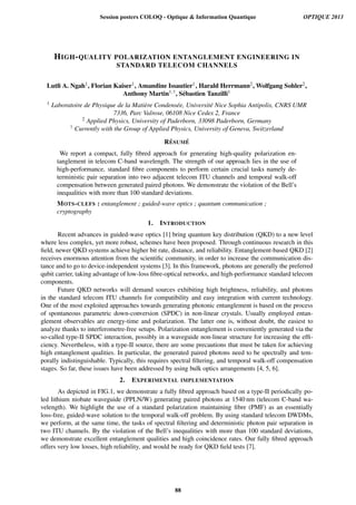 HIGH-QUALITY POLARIZATION ENTANGLEMENT ENGINEERING IN
STANDARD TELECOM CHANNELS
Lutﬁ A. Ngah1, Florian Kaiser1, Amandine Issautier1, Harald Herrmann2, Wolfgang Sohler2,
Anthony Martin1,†, S´ebastien Tanzilli1
1 Laboratoire de Physique de la Mati`ere Condens´ee, Universit´e Nice Sophia Antipolis, CNRS UMR
7336, Parc Valrose, 06108 Nice Cedex 2, France
2 Applied Physics, University of Paderborn, 33098 Paderborn, Germany
† Currently with the Group of Applied Physics, University of Geneva, Switzerland
R´ESUM ´E
We report a compact, fully ﬁbred approach for generating high-quality polarization en-
tanglement in telecom C-band wavelength. The strength of our approach lies in the use of
high-performance, standard ﬁbre components to perform certain crucial tasks namely de-
terministic pair separation into two adjacent telecom ITU channels and temporal walk-off
compensation between generated paired photons. We demonstrate the violation of the Bell’s
inequalities with more than 100 standard deviations.
MOTS-CLEFS : entanglement ; guided-wave optics ; quantum communication ;
cryptography
1. INTRODUCTION
Recent advances in guided-wave optics [1] bring quantum key distribution (QKD) to a new level
where less complex, yet more robust, schemes have been proposed. Through continuous research in this
ﬁeld, newer QKD systems achieve higher bit rate, distance, and reliability. Entanglement-based QKD [2]
receives enormous attention from the scientiﬁc community, in order to increase the communication dis-
tance and to go to device-independent systems [3]. In this framework, photons are generally the preferred
qubit carrier, taking advantage of low-loss ﬁbre-optical networks, and high-performance standard telecom
components.
Future QKD networks will demand sources exhibiting high brightness, reliability, and photons
in the standard telecom ITU channels for compatibility and easy integration with current technology.
One of the most exploited approaches towards generating photonic entanglement is based on the process
of spontaneous parametric down-conversion (SPDC) in non-linear crystals. Usually employed entan-
glement observables are energy-time and polarization. The latter one is, without doubt, the easiest to
analyze thanks to interferometre-free setups. Polarization entanglement is conveniently generated via the
so-called type-II SPDC interaction, possibly in a waveguide non-linear structure for increasing the efﬁ-
ciency. Nevertheless, with a type-II source, there are some precautions that must be taken for achieving
high entanglement qualities. In particular, the generated paired photons need to be spectrally and tem-
porally indistinguishable. Typically, this requires spectral ﬁltering, and temporal walk-off compensation
stages. So far, these issues have been addressed by using bulk optics arrangements [4, 5, 6].
2. EXPERIMENTAL IMPLEMENTATION
As depicted in FIG.1, we demonstrate a fully ﬁbred approach based on a type-II periodically po-
led lithium niobate waveguide (PPLN/W) generating paired photons at 1540 nm (telecom C-band wa-
velength). We highlight the use of a standard polarization maintaining ﬁbre (PMF) as an essentially
loss-free, guided-wave solution to the temporal walk-off problem. By using standard telecom DWDMs,
we perform, at the same time, the tasks of spectral ﬁltering and deterministic photon pair separation in
two ITU channels. By the violation of the Bell’s inequalities with more than 100 standard deviations,
we demonstrate excellent entanglement qualities and high coincidence rates. Our fully ﬁbred approach
offers very low losses, high reliability, and would be ready for QKD ﬁeld tests [7].
Session posters COLOQ - Optique  Information Quantique OPTIQUE 2013
88
 