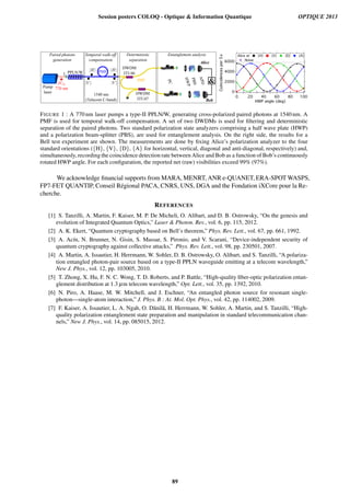 PPLN/W
DWDM
ITU46
Pump
laser

PMF
DWDM
ITU47
PBS
HWP
APD
Alice
Bob
770 nm
Paired photons
generation
Temporal walk-off
compensation
Deterministic
separation
Entanglement analysis
1540 nm
(Telecom C-band)
SMF
L
PC
6000
4000
2000
0
Coincidencesper5s
100806040200
HWP angle (deg)
Alice at {H} {V} {D} {A}
Noise
FIGURE 1 : A 770 nm laser pumps a type-II PPLN/W, generating cross-polarized paired photons at 1540 nm. A
PMF is used for temporal walk-off compensation. A set of two DWDMs is used for ﬁltering and deterministic
separation of the paired photons. Two standard polarization state analyzers comprising a half wave plate (HWP)
and a polarization beam-splitter (PBS), are used for entanglement analysis. On the right side, the results for a
Bell test experiment are shown. The measurements are done by ﬁxing Alice’s polarization analyzer to the four
standard orientations ({H}, {V}, {D}, {A} for horizontal, vertical, diagonal and anti-diagonal, respectively) and,
simultaneously, recording the coincidence detection rate between Alice and Bob as a function of Bob’s continuously
rotated HWP angle. For each conﬁguration, the reported net (raw) visibilities exceed 99% (97%).
We acknowledge ﬁnancial supports from MARA, MENRT, ANR e-QUANET, ERA-SPOT WASPS,
FP7-FET QUANTIP, Conseil R´egional PACA, CNRS, UNS, DGA and the Fondation iXCore pour la Re-
cherche.
REFERENCES
[1] S. Tanzilli, A. Martin, F. Kaiser, M. P. De Micheli, O. Alibart, and D. B. Ostrowsky, “On the genesis and
evolution of Integrated Quantum Optics,” Laser  Photon. Rev., vol. 6, pp. 115, 2012.
[2] A. K. Ekert, “Quantum cryptography based on Bell’s theorem,” Phys. Rev. Lett., vol. 67, pp. 661, 1992.
[3] A. Ac´ın, N. Brunner, N. Gisin, S. Massar, S. Pironio, and V. Scarani, “Device-independent security of
quantum cryptography against collective attacks,” Phys. Rev. Lett., vol. 98, pp. 230501, 2007.
[4] A. Martin, A. Issautier, H. Herrmann, W. Sohler, D. B. Ostrowsky, O. Alibart, and S. Tanzilli, “A polariza-
tion entangled photon-pair source based on a type-II PPLN waveguide emitting at a telecom wavelength,”
New J. Phys., vol. 12, pp. 103005, 2010.
[5] T. Zhong, X. Hu, F. N. C. Wong, T. D. Roberts, and P. Battle, “High-quality ﬁber-optic polarization entan-
glement distribution at 1.3 µm telecom wavelength,” Opt. Lett., vol. 35, pp. 1392, 2010.
[6] N. Piro, A. Haase, M. W. Mitchell, and J. Eschner, “An entangled photon source for resonant single-
photon—single-atom interaction,” J. Phys. B : At. Mol. Opt. Phys., vol. 42, pp. 114002, 2009.
[7] F. Kaiser, A. Issautier, L. A. Ngah, O. D˘anil˘a, H. Herrmann, W. Sohler, A. Martin, and S. Tanzilli, “High-
quality polarization entanglement state preparation and manipulation in standard telecommunication chan-
nels,” New J. Phys., vol. 14, pp. 085015, 2012.
Session posters COLOQ - Optique  Information Quantique OPTIQUE 2013
89
 