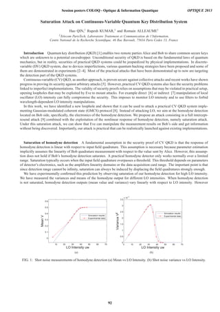 Saturation Attack on Continuous-Variable Quantum Key Distribution System
Hao QIN,1 Rupesh KUMAR,1 and Romain ALLEAUME1
1Telecom ParisTech, Laboratoire Traitement et Communication de l’Information,
Centre National de la Recherche Scientiﬁque, 46 Rue Barrault, 75634 Paris Cedex 13, France
Introduction Quantum key distribution (QKD) [1] enables two remote parties Alice and Bob to share common secure keys
which are unknown to a potential eavesdropper. Unconditional security of QKD is based on the fundamental laws of quantum
mechanics, but in reality, securities of practical QKD systems could be jeopardized by physical implementations. In discrete-
variable (DV) QKD system, due to devices imperfections, various quantum hacking strategies have been proposed and some of
them are demonstrated in experiments [2–4]. Most of the practical attacks that have been demonstrated up to now are targeting
the detection part of the QKD systems.
Continuous-variable (CV) QKD, as another approach, is proven secure against collective attacks and recent works have shown
progress in proving its security against arbitrary attacks [5]. However, practical CV QKD systems also face the security problems
linked to imperfect implementations. The validity of security proofs relies on assumptions that may be violated in practical setup,
opening loopholes that may be exploited by Eve to mount attacks. For example direct [6] or indirect [7] manipulation of local
oscillator (LO) intensity can fully compromise the security. This imposes to monitor LO intensity and to use ﬁlters to forbid
wavelength-dependent LO intensity manipulations.
In this work, we have identiﬁed a new loophole and shown that it can be used to attack a practical CV QKD system imple-
menting Gaussian-modulated coherent state (GMCS) protocol [8]. Instead of attacking LO, we aim at the homodyne detection
located on Bob side, speciﬁcally, the electronics of the homodyne detection. We propose an attack consisting in a full intercept-
resend attack [9] combined with the exploitation of the nonlinear response of homodyne detection, namely saturation attack.
Under this saturation attack, we can show that Eve can manipulate the measurement results on Bob’s side and get information
without being discovered. Importantly, our attack is practical that can be realistically launched against existing implementations.
Saturation of homodyne detection A fundamental assumption in the security proof of CV QKD is that the response of
homodyne detection is linear with respect to input ﬁeld quadrature. This assumption is necessary because parameter estimation
implicitly assumes the linearity of Bob quadrature measurement with respect to the value sent by Alice. However, this assump-
tion does not hold if Bob’s homodyne detection saturates. A practical homodyne detector only works normally over a limited
range. Saturation typically occurs when the input ﬁeld quadrature overpasses a threshold. This threshold depends on parameters
of detector’s electronics, such as the ampliﬁers linearity domains or the data acquisition card range. The important point is that
since detection range cannot be inﬁnity, saturation can always be induced by displacing the ﬁeld quadratures strongly enough.
We have experimentally conﬁrmed this prediction by observing saturation of our homodyne detection for high LO intensity.
We have measured the variances and means of the homodyne output for different LO intensities. When homodyne detection
is not saturated, homodyne detection outputs (mean value and variance) vary linearly with respect to LO intensity. However
10 20 30 40 50 60 70
0
0.1
0.2
0.3
0.4
0.5
0.6
LO Intensity uw
MeanV
Simulation results
Experimental data
(a)
0 10 20 30 40 50 60 70
0
0.5
1
1.5
2
2.5
3
3.5
x 10
−3
LO Intensity uw
VarianceV2
Simulation results
Experimental data
(b)
FIG. 1: Shot noise measurements of homodyne detection (a) Mean vs LO Intensity. (b) Shot noise variance vs LO Intensity.
Session posters COLOQ - Optique  Information Quantique OPTIQUE 2013
92
 