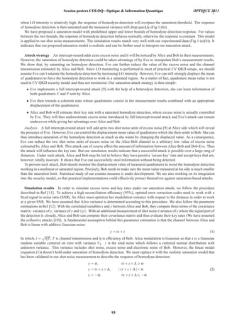 2
when LO intensity is relatively high, the response of homodyne detection will overpass the saturation threshold. The response
of homodyne detection is then saturated and the measured variance will drop quickly (Fig.1 (b)).
We have proposed a saturation model with predeﬁned upper and lower bounds of homodyne detection response. For values
between the two bounds, the response of homodyne detection behaves normally, otherwise the response is constant. This model
is applied to our shot noise measurements. The simulation results match very well with our experimental data (Fig.1 (a)(b)). It
indicates that our proposed saturation model is realistic and can be further used to interpret our saturation attack.
Attack strategy An intercept-resend adds extra excess noise and it will be noticed by Alice and Bob in their measurements.
However, the saturation of homodyne detection could be taken advantage of by Eve to manipulate Bob’s measurement results.
We show that, by saturating on homodyne detection, Eve can further reduce the value of the excess noise and the channel
transmission estimated by Alice and Bob. Since LO monitoring is performed in most of practical CV QKD setups, we should
assume Eve can’t saturate the homodyne detection by increasing LO intensity. However, Eve can still strongly displace the mean
of quadratures to force the homodyne detection to work in a saturated region. As a matter of fact, quadrature mean value is not
used in CV QKD security model and thus not monitored. Our saturation attack strategy is then simple:
• Eve implements a full intercept-resend attack [9] with the help of a heterodyne detection, she can learn information of
both quadratures X and P sent by Alice.
• Eve then resends a coherent state whose quadratures consist in her measurement results combined with an appropriate
displacement of the quadratures.
• Alice and Bob will estimate their key rate with a saturated homodyne detection, where excess noise is actually controlled
by Eve. They will thus underestimate excess noise introduced by full intercept-resend attack and Eve’s attack can remain
undercover while giving her advantage over Alice and Bob.
Analysis A full intercept-resend attack will add up to two shot noise units of excess noise [9] at Alice side which will reveal
the presence of Eve. However, Eve can control the displacement mean value of quadratures which she then sends to Bob. She can
thus introduce saturation of the homodyne detection as much as she wants by changing the displaced value. As a consequence,
Eve can reduce the two shot noise units of excess noise on the Alice-Bob channel to a arbitrary low value of excess noise
estimated by Alice and Bob. This attack can of course affect the amount of information between Alice-Bob and Bob-Eve. Thus
the attack will inﬂuence the key rate. But our simulation results indicate that a successful attack is possible over a large rang of
distances. Under such attack, Alice and Bob may be led to believe they have positive ’secure key’ rate and accept keys that are,
however, totally insecure. It shows that Eve can successfully steal information without being detected.
To prevent such attack, Bob should monitor the displacement value of measured quadratures to avoid the homodyne detection
working in a nonlinear or saturated region. Precisely, Bob needs to make sure the mean value measured at his side is much smaller
than the saturation limit. Statistical study of our counter measure is under development. We are also working on its integration
into the security model, so that practical implementations could effectively protect themselves against saturation-based attacks.
Simulation results In order to simulate excess noise and key rates under our saturation attack, we follow the procedure
described in Ref [11]. To achieve a high reconciliation efﬁciency (95%), optimal error correction codes need to work with a
ﬁxed signal to noise ratio (SNR). So Alice must optimize her modulation variance with respect to the distance in order to work
at a given SNR. We have assumed that Alice variance is determined according to this procedure. We also follow the parameter
estimations in Ref [12]: With the correlated variables x and y between Alice and Bob, they compute three terms of the covariance
matrix: variance of x, variance of y and xy . With an additional measurement of shot noise (variance of y where the signal port of
the detection is closed), Alice and Bob can compute their covariance matrix and thus evaluate their key rates (We have assumed
the collective attacks [10]). A fundamental assumption behind this parameter estimation is that the channel between Alice and
Bob is linear with additive Gaussian noise:
y = tx+ z (1)
In which, t =
√
ηT, T is channel transmission and η is efﬁciency of Bob. Alice modulation is Gaussian so that x is a Gaussian
random variable centered on zero with variance VA. z is the total noise which follows a centered normal distribution with
unknown variance. This variance includes shot noise, excess noise and electronic noise of Bob. However, the linear model
(equation (1)) doesn’t hold under saturation of homodyne detection. We must replace it with the realistic saturation model that
has been validated in our shot noise measurement to describe the response of homodyne detection:
y = α, tx+ z+ Δ α
y = tx+ z+ Δ, | tx+ z+ Δ | α
y = −α, tx+ z+ Δ −α
(2)
Session posters COLOQ - Optique  Information Quantique OPTIQUE 2013
93
 