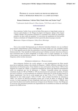 FILTRAGE ET ANALYSE PASSIVE DE PEIGNES DE FRÉQUENCE
POUR LA MÉTROLOGIE PROJECTIVE À LA LIMITE QUANTIQUE
Roman Schmeissner, Valérian Thiel, Claude Fabre and Nicolas Treps1
1 Laboratoire Kastler Brossel, 4 Place Jussieu, 75252 Paris cedex 05, France
nicolas.treps@upmc.fr
RÉSUMÉ
Nous montrons l’utilité d’une cavité de Fabry-Pérot passive et large-bande comme un
nouveau outil d'analyse et de filtrage de peignes de fréquence optique d'une largeur
100nm FWHM. Elle permettra d'améliorer la sensibilité d'un schéma de métrologie
projective de deux ordres de grandeur. La conversion des quadratures de bruit permet
l'analyse simultanée de l'intégralité du bruit spectral de phase du peigne concerné.
MOTS-CLEFS : Peignes de fréquence, Fabry-Pérot, Métrologie
1.INTRODUCTION
Nous avons montré théoriquement que la détection homodyne balancée avec un oscillateur
local façonné temporellement extrait l'information du temps retardé avec une sensibilité extrême
[1, 2]. Cette approche peut de plus être généralisée à tout autre paramètre porté par des impulsions
femtoseconde (fs). Pour atteindre les limites prévues par la théorie, la mesure nécessite un faisceau
laser monomode dont les bruits d'amplitude et de phase sont à la limite quantique. Or, un laser
n'émet jamais un état parfaitement cohérent : la caractérisation et le filtrage du bruit du peigne de
fréquences utilisé est donc nécessaire.
2.APPROCHE EXPÉRIMENTALE – FILTRAGE DE BRUIT
Nous proposons d'utiliser des cavités optiques: ce sont intrinsèquement des filtres passifs
passe-bas en amplitude et phase à des échelles de fréquence 100kHz, difficiles à atteindre avec des
mécanismes de rétroaction active. Nous étudions ici une cavité passive d'une finesse 1200 et d’une
fréquence de coupure de 120kHz. La dispersion résiduelle des miroirs (de dispersion prétendument
nulle) est compensée par l'air de laboratoire à 50mbar. L'ensemble permet une résonance
simultanée de plus de 100 nm FWHM et 50% de transmission de la puissance incidente. D’autant
que nous le sachions, ce sont actuellement les meilleures valeurs pour les cavités de haute finesse en
régime impulsionnel. Une fois la cavité pompée par un laser Ti:Sa, 25 fs à 156MHz, le bruit
d'intensité est alors réduit jusqu'à 5 dB (à 10 mW) dans la bande d'oscillation de relaxation à
1MHz. Une mesure de détection homodyne montre que le bruit de phase est atténué de 20dB
environ. La limite quantique du bruit d'amplitude (shot noise level) est atteinte à 500kHz, alors
que le bruit de phase reste toutefois dominé par la largeur de raie Shawlow-Townes. Son filtrage par
la cavité que nous présentons permettra une augmentation de la sensibilité du schéma de métrologie
projective de 20dB environ.
Session posters COLOQ - Optique  Information Quantique OPTIQUE 2013
95
 
