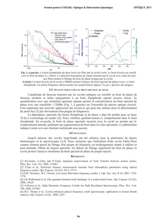 Fig. 1, à gauche: Le bruit d'amplitude du laser (noir) est filtré par la cavité (vert). Le bruit d'excès est corrélé
avec le bruit de phase fCEO (bleu). La détection homodyne du signal transmis par la cavité avec celui du laser
non filtré montre le filtrage du bruit de phase (rouge) par la cavité.
à droite: Le bruit d'excès de la cavité à 500kHz permet l'analyse du bruit spectral de phase (vert). Le bruit
d'amplitude à la même fréquence (bleu) montre un comportement opposé. En gris: spectres des peignes.
3.4. ANALYSE SIMULTANÉE DU BRUIT SPECTRAL DE PHASE
L'amplitude du faisceau transmis par les cavités optiques est sensible au bruit de phase du
faisceau incident et mène typiquement à un bruit d'amplitude rajouté (excess noise). Sa
quantification avec une résolution spectrale optique permet la caractérisation du bruit spectral de
phase avec une sensibilité 120dBc (Fig. 1, à gauche) sur l'ensemble du spectre optique couvert.
Cela représente une nouvelle application des cavités-fs qui peut être utilisée pour la détermination
du point fixe [3] des fluctuations d'un peigne de fréquences.
La dépendance spectrale des bruits d'amplitude et de phase a déjà été prédite pour un laser
Ti:Sa à verrouillage de modes [4]. Nous vérifions qualitativement ce comportement dans le bruit
d'amplitude. En revanche, le bruit de phase spectrale mesurée avec la cavité ne montre pas le
comportement attendu, prédisant une augmentation du bruit dans les ailes spectrales. Ce phénomène
indique à notre avis une structure multimode sous-jacente.
4.CONCLUSIONS
Jusqu'à présent, des cavités large-bande ont été utilisées pour la génération de hautes
harmoniques et la spectroscopie [3,4]. Nous montrons que l'utilisation d'une cavité Fabry-Pérot
comme élément passif de filtrage d'un peigne de fréquence est techniquement simple à réaliser et
peut atteindre 100nm de largeur spectrale. En dehors du filtrage significatif de bruit de phase, la
cavité permet l'analyse simultanée du bruit spectral de phase du peigne injecté.
[1]
[3]
[6]
Session posters COLOQ - Optique  Information Quantique OPTIQUE 2013
96
 