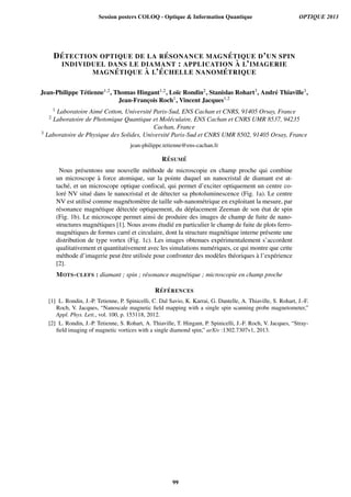 D´ETECTION OPTIQUE DE LA R ´ESONANCE MAGN ´ETIQUE D’UN SPIN
INDIVIDUEL DANS LE DIAMANT : APPLICATION `A L’IMAGERIE
MAGN ´ETIQUE `A L’ ´ECHELLE NANOM ´ETRIQUE
Jean-Philippe T´etienne1,2, Thomas Hingant1,2, Lo¨ıc Rondin2, Stanislas Rohart3, Andr´e Thiaville3,
Jean-Franc¸ois Roch1, Vincent Jacques1,2
1 Laboratoire Aim´e Cotton, Universit´e Paris-Sud, ENS Cachan et CNRS, 91405 Orsay, France
2 Laboratoire de Photonique Quantique et Mol´eculaire, ENS Cachan et CNRS UMR 8537, 94235
Cachan, France
3 Laboratoire de Physique des Solides, Universit´e Paris-Sud et CNRS UMR 8502, 91405 Orsay, France
jean-philippe.tetienne@ens-cachan.fr
R´ESUM ´E
Nous pr´esentons une nouvelle m´ethode de microscopie en champ proche qui combine
un microscope `a force atomique, sur la pointe duquel un nanocristal de diamant est at-
tach´e, et un microscope optique confocal, qui permet d’exciter optiquement un centre co-
lor´e NV situ´e dans le nanocristal et de d´etecter sa photoluminescence (Fig. 1a). Le centre
NV est utilis´e comme magn´etom`etre de taille sub-nanom´etrique en exploitant la mesure, par
r´esonance magn´etique d´etect´ee optiquement, du d´eplacement Zeeman de son ´etat de spin
(Fig. 1b). Le microscope permet ainsi de produire des images de champ de fuite de nano-
structures magn´etiques [1]. Nous avons ´etudi´e en particulier le champ de fuite de plots ferro-
magn´etiques de formes carr´e et circulaire, dont la structure magn´etique interne pr´esente une
distribution de type vortex (Fig. 1c). Les images obtenues exp´erimentalement s’accordent
qualitativement et quantitativement avec les simulations num´eriques, ce qui montre que cette
m´ethode d’imagerie peut ˆetre utilis´ee pour confronter des mod`eles th´eoriques `a l’exp´erience
[2].
MOTS-CLEFS : diamant ; spin ; r´esonance magn´etique ; microscopie en champ proche
R´EF ´ERENCES
[1] L. Rondin, J.-P. Tetienne, P. Spinicelli, C. Dal Savio, K. Karrai, G. Dantelle, A. Thiaville, S. Rohart, J.-F.
Roch, V. Jacques, “Nanoscale magnetic ﬁeld mapping with a single spin scanning probe magnetometer,”
Appl. Phys. Lett., vol. 100, p. 153118, 2012.
[2] L. Rondin, J.-P. Tetienne, S. Rohart, A. Thiaville, T. Hingant, P. Spinicelli, J.-F. Roch, V. Jacques, “Stray-
ﬁeld imaging of magnetic vortices with a single diamond spin,” arXiv :1302.7307v1, 2013.
Session posters COLOQ - Optique  Information Quantique OPTIQUE 2013
99
 