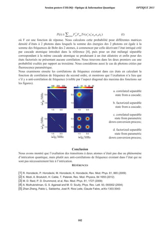 )1()()( 0
*
nmkjjkmn mnjk aaaaTrFFtP
où F est une fonction de réponse. Nous calculons cette probabilité pour différentes matrices
densité d’états à 2 photons dans lesquels la somme des énergies des 2 photons est égale à la
somme des fréquences de Bohr des 2 atomes, à commencer par celle décrivant l’état intriqué créé
par cascade atomique introduit dans la référence [4], puis pour un état mélangé séparable
correspondant à la même cascade atomique se produisant à un état aléatoire et enfin pour des
états factorisés ne présentant aucune corrélation. Nous trouvons dans les deux premiers cas une
probabilité exaltée par rapport au troisième. Nous considérons aussi le cas de photons créées par
fluorescence paramétrique.
Nous examinons ensuite les corrélations de fréquence existant dans ces états en calculant la
fonction de corrélation de fréquence du second ordre, et montrons que l’exaltation n’a lieu que
s’il y a anti-corrélation de fréquence (visible par l’aspect diagonal des maxima des fonctions sur
les figures).
a. correlated separable
state from a cascade;
b. factorized separable
state from a cascade;
c. correlated separable
state from parametric
down conversion process;
d. factorized separable
state from parametric
down conversion process;
Conclusion
Nous avons montré que l’exaltation des transitions à deux atomes n’était pas due au phénomène
d’intrication quantique, mais plutôt aux anti-corrélations de fréquence existant dans l’état qui ne
sont pas nécessairement liée à l’intrication.
RÉFÉRENCES
[1] R. Horodecki, P. Horodecki, M. Horodecki, K. Horodecki, Rev. Mod. Phys. 81, 865 (2009)
[2] K. Modi, A. Brodutch, H. Cable, T. Paterek, Rev. Mod. Physics, 84 1655 (2012)
[3] M. D. Reid, P. D. Drummond, et al, Rev. Mod. Phys. 81, 1727 (2009)
[4] A. Muthukrishnan, G. S. Agarwal and M. O. Scully, Phys. Rev. Lett. 93, 093002 (2004)
[5] Zhan Zheng, Pablo L. Saldanha, José R. Rios Leite, Claude Fabre, arXiv:1303.5043
Session posters COLOQ - Optique  Information Quantique OPTIQUE 2013
102
 