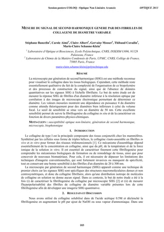 MESURE DU SIGNAL DE SECOND HARMONIQUE GENERE PAR DES FIBRILLES DE
COLLAGENE DE DIAMETRE VARIABLE
Stéphane Bancelin1
, Carole Aimé2
, Claire Albert2
, Gervaise Mosser2
, Thibaud Coradin2
,
Marie-Claire Schanne-Klein1
1
Laboratoire d’Optique et Biosciences, Ecole Polytechnique, CNRS, INSERM U696, 91128
Palaiseau, France
2
Laboratoire de Chimie de la Matière Condensée de Paris, UPMC, CNRS, Collège de France,
75005 Paris, France
marie-claire.schanne-klein@polytechnique.edu
RÉSUMÉ
La microscopie par génération de second harmonique (SHG) est une méthode reconnue
pour visualiser le collagène dans les tissus biologiques. Cependant, cette méthode reste
essentiellement qualitative du fait de la complexité de l'organisation de ce biopolymère
et des processus de construction du signal, ainsi que de l'absence de données
quantitatives sur les signaux SHG à l'échelle fibrillaire. Le but de notre étude est de
mesurer la réponse SHG de fibrilles d'un diamètre inférieur à la résolution optique par
corrélation à des images de microscopie électronique permettant de déterminer ce
diamètre. Les valeurs mesurées montrent une dépendance en puissance 4 du diamètre
comme attendu théoriquement pour des diamètres bien inférieurs à celui du volume
focal. Le seuil de sensibilité se situe vers un diamètre de 50 nm. Cette excellente
sensibilité permet de suivre la fibrillogenèse du collagène in situ et de la caractériser en
fonction de divers paramètres physico-chimiques.
MOTS-CLEFS : susceptibilité optique non-linéaire, génération de second harmonique,
microscopie, biophotonique
1. INTRODUCTION
Le collagène de type I est la principale composante des tissus conjonctifs chez les mammifères.
Synthétisé par les cellules sous forme de triples hélices, le collagène s'auto-assemble en fibrilles in
vivo et in vitro pour former des réseaux tridimensionnels [1]. Ce mécanisme d'assemblage dépend
essentiellement de la concentration en collagène, ainsi que du pH, de la température et de la force
ionique de la solution in vitro. Il est essentiel de caractériser finement cette fibrillogenèse pour
comprendre les mécanismes biologiques de formation ou de remodelage de tissus, ainsi que pour
concevoir de nouveaux biomatériaux. Pour cela, il est nécessaire de dépasser les limitations des
techniques d'imagerie conventionnelles, qui sont fortement invasives ou manquent de spécificité,
tout en conservant une bonne sensibilité à des fibrilles d'un diamètre de 20 à 300 nm.
La microscopie par génération de second harmonique (SHG) apparaît comme une technique de
premier choix car les signaux SHG sont spécifiques des structures macromoléculaires denses et non
centrosymétriques, et donc du collagène fibrillaire, alors qu'une distribution isotrope de molécules
de collagène en solution ne donne aucun signal. Dans ce contexte, le but de notre étude a été à la
fois (i) de caractériser la fibrillogenèse du collagène par microscopie SHG [2] et (ii) de mesurer
l'hyperpolarisabilité des fibrilles de collagène de diamètre variable présentes lors de cette
fibrillogenèse afin de développer une imagerie SHG quantitative.
2. RESULTATS ET DISCUSSION
Nous avons utilisé du collagène solubilisé dans de l'acide acétique 0.5M et déclenché la
fibrillogenèse en augmentant le pH par ajout de NaOH ou sous vapeur d'ammoniaque. Dans une
Session posters COLOQ - Optique Non Linéaire Avancée OPTIQUE 2013
103
 