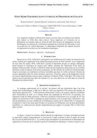 EFFET KERR TERAHERTZ DANS UN CRISTAL DE PHOSPHURE DE GALLIUM
MARION CORNET
1
, JEROME DEGERT
1
, EMMANUEL ABRAHAM
1
, ERIC FREYSZ
1
1
Laboratoire Ondes et Matière d’Aquitaine, UMR CNRS 5798, Université Bordeaux, 33400
Talence, France
m.cornet@loma.u-bordeaux1.fr
RÉSUMÉ
Une impulsion térahertz suffisamment intense envoyée dans un matériau non linéaire
peut induire un Effet Kerr dans celui-ci. Nous rapportons ici l’existence de ce
phénomène non linéaire dans un cristal de GaP. Des mesures de dépendance de cette
biréfringence en fonction de l’orientation azimutale du cristal ont été effectuées et sont
en accord avec les calculs théoriques. La dépendance temporelle des signaux mesurés
est également en accord avec les simulations numériques.
MOTS-CLEFS : Térahertz ; effet Kerr ; biréfringence.
1. INTRODUCTION
Découvert en 1875, l’effet Kerr correspond à une modification de l’indice de réfraction d’un
milieu, induite par l’application d’un champ électrique externe de forte intensité. Avec l’apparition
du laser dans les années 1960, l’effet Kerr a permis d’importants progrès en optique ultrarapide,
parmi lesquels la réalisation de sources laser stables, émettant des impulsions d’une durée de
quelques femtosecondes. De plus, l’effet Kerr induit par des impulsions ultracourtes est un excellent
outil pour sonder la réponse d’un milieu transparent, sur des échelles de l’ordre de la femtoseconde.
Jusqu’à récemment, ces expériences n’étaient réalisables que dans le visible, du fait de l’absence de
sources appropriées dans les autres domaines spectraux. Toutefois, grâce au développement récent
de sources impulsionnelles intenses dans le domaine Térahertz (THz), l’effet Kerr THz induit a été
observé pour la première fois dans des liquides [1]. Ici, nous décrivons cet effet dans un cristal de
Phosphure de Gallium (GaP).
2. DISPOSITIF EXPERIMENTAL
Le montage expérimental est le suivant : un plasma créé par focalisation dans l’air d’un
champ laser bichromatique, à 800 nm et 400 nm, émet une impulsion THz intense dite pompe, de
large bande spectrale (0.3 – 7 THz) polarisée linéairement. Celle-ci est ensuite collectée et focalisée
dans l’échantillon de GaP, où le champ atteint une amplitude de 80 kV/cm. En parallèle, une
impulsion sonde de faible puissance à 800 nm et polarisée linéairement avec un angle de 45° par
rapport au rayonnement THz se propage de façon colinéaire avec la pompe dans l’échantillon. Son
état de polarisation est alors modifié par la biréfringence induite par le champ THz. Ce changement
est détecté à l’aide d’une lame quart d’onde et d’un prisme de Wollaston, suivi de deux photodiodes
équilibrées. La sonde peut être décalée temporellement par rapport à la pompe THz à l’aide d’une
ligne à retard.
3. RÉSULTATS
La figure 1 montre les résultats obtenus durant les expériences. La figure principale présente
le signal Kerr intégré temporellement en fonction de l’angle azimutal entre le repère du cristal
Oyz et celui du laboratoire Oy’z’. La courbe rouge correspond à un ajustement de la dépendance du
signal Kerr en fonction de , calculée à partir de considérations théoriques. Comme on peut le voir,
Session posters COLOQ - Optique Non Linéaire Avancée OPTIQUE 2013
105
 