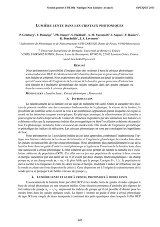 LUMI `ERE LENTE DANS LES CRISTAUX PHOTONIQUES
P. Grinberg1, Y. Dumeige2,3, Ph. Hamel1, S. Haddadi1, A. M. Yacomotti1, I. Sagnes1, F. Raineri1,
K. Bencheikh1, J. A. Levenson1
1 Laboratoire de Photonique et de Nanostructures UPR CNRS 020, Route de Nozay, 91460 Marcoussis,
France
2 Universit´e Europ´eenne de Bretagne, Universit´e de Rennes I, France
3 CNRS, UMR 6082 FOTON, Enssat, 6 rue de Kerampont, BP 80518, 22305 Lannion Cedex, France
kamel.bencheikh@lpn.cnrs.fr
R ´ESUM ´E
Nous pr´esenterons la possibilit´e d’int´egrer dans des syst`emes `a base de cristaux photoniques
semi-conducteurs III-V, le ralentissement de la lumi`ere obtenu par un processus d’interaction
non lin´eaire et coh´erent. Nous explorerons plus particuli`erement en d´etail la situation in´edite
qu’est l’association de l’ing´enierie de la vitesse de la lumi`ere par un processus d’interaction
non lin´eaire et l’ing´enierie g´eom´etrique des modes optiques dans des guides optiques ou
dans des nanocavit´es `a cristaux photoniques.
MOTS-CLEFS : Lumi`ere lente ; Cristal photonique ; Nanocavit´e
1. INTRODUCTION
Le ralentissement de la lumi`ere est un sujet de recherche tr`es actif. Outre le caract`ere tr`es exci-
tant de pouvoir modiﬁer une des constantes fondamentales de la physique, la vitesse de la lumi`ere, la
possibilit´e de contrˆoler celle-ci ouvre la voie `a de nombreuses applications parmi lesquelles les lignes `a
retard ou les m´emoires tampons tout-optiques. En physique atomique, le ralentissement de la lumi`ere a
pour origine les fortes dispersions de l’indice de r´efraction engendr´ees par des interaction non lin´eaires et
coh´erentes telles que la transparence induite ´electromagn´etique ou bien l’oscillation coh´erente de popula-
tion. En photonique, la lumi`ere lente est associ´e aux modes lents. Elle r´esulte de l’ing´enierie g´eom´etrique
et p´eriodique des indices de r´efraction. Les cristaux photoniques en sont par cons´equent les ingr´edients
de base.
Nous pr´esenterons ici l’association in´edite de ces deux approches, combinant l’ing´enierie par l’op-
tique non lin´eaire coh´erente de la vitesse de la lumi`ere et l’ing´enierie g´eom´etrique des modes lents dans
les guides ou nanocavit´es de type cristal photonique. Nous aborderons plus particuli`erement le cas de la
lumi`ere lente dans un guide d’onde `a cristal photonique et ´egalement l’insertion de la lumi`ere lente dans
une nanocavit´e `a cristal photonique. L’effet coh´erent qui nous permet de ralentir la lumi`ere est l’oscil-
lation coh´erente de population (OCP). Cet effet met en jeu une population de syst`eme `a deux niveaux
d’´energie, caract´eris´e par une dur´ee de vie τ, et excit´e par deux champs ´electromagn´etiques : un champ
pompe ωp et un champ sonde ωs = ωp +δ, plus faible que la pompe. Lorsque δ  1/τ, la population se
met `a osciller `a la fr´equence δ entre les deux niveau d’´energie, modiﬁant l’indice de r´efraction vue par
la sonde et cr´eant une forte dispersion de celui-ci. Cette dispersion est `a l’origine du ralentissement de la
sonde qui va se propager `a de faibles vitesses de groupe vg.
2. LUMI `ERE LENTE ET GUIDE `A CRISTAL PHOTONIQUE `A MODES LENTS
L’association de la lumi`ere lente par effet OCP et les modes lents de guides d’ondes optiques `a
base de cristal photonique est une situation in´edite. Cette situation permettra d’atteindre des r´egimes de
fort indices de groupe ng = c/vg, surpassant les indices de groupe qu’il est possible d’obtenir pour les
modes lents dans les guides optiques seuls. La ﬁgure 1 montre un guide d’onde `a cristal photonique
de type W1(une rang´ee de trous manquante) contenant des puits quantiques dans lesquels l’effet OCP
Session posters COLOQ - Optique Non Linéaire Avancée OPTIQUE 2013
107
 