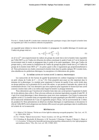 FIGURE 1 : Guide d’onde W1 `a modes lents contenant des puits quantiques (rouge), dans lesquels la lumi`ere lente
est engendr´ee par l’effet d’oscillation coh´erente de population.
est engendr´e pour r´eduire la vitesse de la lumi`ere s’y propageant. Un mod`ele th´eorique [1] montre que
l’indice de groupe total est :
ng = nm
g 1+Γ(
nocp
g
n0
−1) , (1)
o`u nm
g et nocp
g sont respectivement les indices de groupe du mode lent et de la lumi`ere lente engendr´ee
par l’effet OCP. n0 est l’indice de r´efraction du milieu constituant le guide d’onde et Γ est le facteur de
recouvrement entre le mode se propageant dans le guide et les puits quantiques. Alors que l’indice de
groupe total ng croˆıt comme la combinaison de l’indice de groupe du guide `a mode lent nm
g et l’indice de
groupe de la lumi`ere lente OCP, nocp
g ; les pertes quant `a elles n’augmentent que proportionnellement `a
nm
g . Nous pr´esenterons nos ´etudes concernant la lumi`ere lente dans les guides optiques W1 `a modes lents,
nous d´etaillerons les pr´edictions th´eoriques, la conceptions et la fabrications des guides.
3. LUMI `ERE LENTE ET NANOCAVIT ´E `A CRISTAL PHOTONIQUE
Les nanocavit´es de fort facteur de qualit´e Q permettent de conﬁner longtemps la lumi`ere dans
un petit volume de l’ordre de V ∼ (λ/n0)3 [2]. Cette propri´et´e peut jouer un rˆole important dans le
domaine de la photonique. La strat´egie pour augmenter le facteur de qualit´e d’une cavit´e r´eside dans
un design judicieux de la g´eom´etrie de la cavit´e elle-mˆeme, ce qui permet d’atteindre des valeurs de Q
extrˆemement ´elev´ees. Une voie alternative que nous explorons pour augmenter le facteur Q d’une cavit´e
consiste `a ins´erer dans celle-ci un milieu dans lequel la lumi`ere se propage lentement.
Nous d´emontrons que l’insertion de la lumi`ere lente dans une cavit´e permet d’augmenter la dur´ee
de vie des photons dans celle-ci. Pour cela nous utilisons un structure ´equivalente au guide d’onde W1. Il
s’agit d’un cristal photonique `a deux dimensions ayant trois trous manquants. Ceci forme la nanocavit´e
appel´ee cavit´e L3. La lumi`ere lente est engendr´ee dans les puits quantiques par effet OCP. La dur´ee de vie
de la nanocavit´e initialement de 5.2 ps est augment´ee jusqu’`a 342 ps, soit un accroissement de 2 ordres
de grandeur [3]. Nous pr´esenterons en d´etail nos r´esultats th´eoriques et exp´erimentaux et discuterons le
rˆole de l’effet OCP et de la dispersion non lin´eaire effet associ´e aux puits quantiques dans la modiﬁcation
de la dur´ee de vie la nanocavit´e.
R´EF ´ERENCES
[1] J. Mork et T. R. Nielson, “On the use of slow light for enhancing waveguide properties,” Opt. Lett., vol. 35,
pp. 2834–2836, 2010.
[2] K. J. Vahala, “Optical microcavities,” Nature (London), vol. 424, pp. 839–846, 2003.
[3] P. Grinberg, K. Bencheikh, M. Brunstein, A. M. Yacomotti, Y. Dumeige, I. Sagnes, F. Raineri, L. Bigot, et
J. A. Levenson, “A Nanocavity linewidth narrowing and group delay enhancement by slow light propagation
and nonlinear effects,” Phys. Rev. Lett, vol. 109, 113903, 2012.
Session posters COLOQ - Optique Non Linéaire Avancée OPTIQUE 2013
108
 