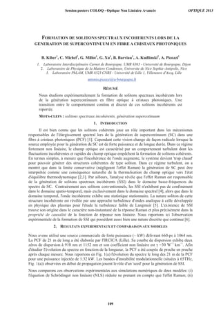 FORMATION DE SOLITONS SPECTRAUX INCOHERENTS LORS DE LA
GENERATION DE SUPERCONTINUUM EN FIBRE A CRISTAUX PHOTONIQUES
B. Kiber1
, C. Michel2
, G. Millot1
, G. Xu1
, B. Barviau1
, A. Kudlinski2
, A. Picozzi1
1. Laboratoire Interdisciplinaire Carnot de Bourgogne, UMR 6303 - Université de Bourgogne, Dijon
2. Laboratoire de Physique de la Matiere Condensee, Universite de Nice Sophia–Antipolis, Nice
3. Laboratoire PhLAM, UMR 8523 CNRS - Université de Lille 1, Villeneuve d'Ascq, Lille
antonio.picozzi@u-bourgogne.fr
RÉSUMÉ
Nous étudions expérimentalement la formation de solitons spectraux incohérents lors
de la génération supercontinuum en fibre optique à cristaux photoniques. Une
transition entre le comportement continu et discret de ces solitons incohérents est
reportée.
MOTS-CLEFS : solitons spectraux incohérents, génération supercotinuum
1. INTRODUCTION
Il est bien connu que les solitons cohérents joue un rôle important dans les mécanismes
responsables de l'élargissement spectral lors de la génération de supercontinuum (SC) dans une
fibre à cristaux photoniques (PCF) [1]. Cependant cette vision change de façon radicale lorsque la
source employée pour la génération de SC est de forte puissance et de longue durée. Dans ce régime
fortement non linéaire, le champ optique est caractérisé par un comportement turbulent dont les
fluctuations incohérentes et rapides du champ optique empêchent la formation de solitons cohérents.
En termes simples, à mesure que l'incohérence de l'onde augmente, le système devient 'trop chaud'
pour pouvoir générer des structures cohérentes de type soliton. Dans ce régime turbulent, on a
montré que dans la limite conservative (négligeant l'effet Raman) la génération de SC peut être
interprétée comme une conséquence naturelle de la thermalisation du champ optique vers l'état
d'équilibre thermodynamique [2,3]. Par ailleurs, l'analyse révèle que l'effet Raman est responsable
de la génération de solitons spectraux incohérents (SSI) dans le domaine basse-fréquences du
spectre de SC. Contrairement aux solitons conventionnels, les SSI n'exhibent pas de confinement
dans le domaine spatio-temporel, mais exclusivement dans le domaine spectral [4], alors que dans le
domaine temporel, l'onde incohérente exhibe une statistique stationnaire. La nature soliton de cette
structure incohérente est révélée par une approche turbulence d'ondes analogue à celle développée
en physique des plasmas pour l'étude la turbulence faible de Langmuir [5]. L'existence de SSI
trouve son origine dans le caractère non-instantané de la réponse Raman et plus précisément dans la
propriété de causalité de la fonction de réponse non linéaire. Nous reportons ici l'observation
expérimentale de la formation de SSI qui possèdent aussi bien une nature discrète que continue [6].
2. RESULTATS EXPERIMENTAUX ET COMPARAISON AUX MODELES
Nous avons utilisé une source commerciale de forte puissance (~ kW) délivrant 660-ps à 1064 nm.
La PCF de 21 m de long a été élaborée par l'IRCICA (Lille). Sa courbe de dispersion exhibe deux
zéros de dispersion à 910 nm et 1152 nm et son coefficient non linéaire est γ =30 W−1
km−1
. Afin
d'étudier l'évolution du spectre en fonction de la longueur, la PCF a été coupée de proche en proche
après chaque mesure. Nous reportons en Fig. 1(a) l'évolution du spectre le long des 21 m de la PCF
pour une puissance injectée de 1.32 kW. Les bandes d'instabilité modulationnelle (situées à 65THz,
Fig. 1(a)) observées en début de propagation jouent le rôle d'un 'seed' pour la génération de SSI.
Nous comparons ces observations expérimentales aux simulations numériques de deux modèles: (i)
l'équation de Schrödinger non linéaire (NLS) réduite ne prenant en compte que l'effet Raman; (ii)
Session posters COLOQ - Optique Non Linéaire Avancée OPTIQUE 2013
109
 