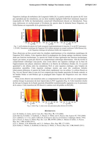 l'équation cinétique de turbulence (de Langmuir) faible [4]. La partie centrale du spectre de SC n'est
pas reproduite par les simulations, car ces deux modèles négligent l'effet Kerr instantané, lequel est
responsable de l'effet de thermalisation conservatif (Hamiltonien) discuté en Introduction. Nous
nous intéressons ici exclusivement à l'évolution du spectre dans le domaine basse fréquence, où
l'effet Raman est responsable de la génération de SSI.
Fig. 1: (a) Evolution du spectre de l'onde enregistré expérimentalement le long des 21 m de PCF (puissance
1.32 kW). Simulation numérique de l'équation NLS réduite (prenant en compte seulement l'effet Raman) (b),
et de l'équation cinétique de turbulence faible (de Langmuir) (c).
Nous observons un bon accord entre les résultats expérimentaux et les simulations numériques de
l'équation NLS réduite. Cette équation décrit la propagation du champ optique incohérent comme
étant une fonction stochastique. Le spectre de l'onde est donc également une fonction stochastique,
lequel, par nature, ne peut pas décrire un comportement solitonique déterministe. Afin de révéler le
comportement solitonique sous-jacent, nous avons dérivé une équation cinétique sur la base de
l'approximation des phases aléatoires inhérente à la théorie de turbulence d'ondes [5]. Un accord
quantitatif a été obtenu entre les simulations NLS et cette équation cinétique, sans l'emploi de
paramètres ajustables. Cette équation cinétique montre que pour des conditions initiales
relativement arbitraires, le spectre de l'onde relaxe rapidement vers un soliton. Le soliton illustré en
Fig. 1(c) est 'discret' dans le sens où il est composé par trois bandes spectrales (la bande centrale, et
les bandes Stokes et anti-Stokes) qui se propagent dans l'espace des fréquences avec une vitesse
constante.
Nous avons observé une transition entre ce comportement discret du SSI vers un comportement
continu lorsque la puissance du laser injecté dans la PCF augmente (Fig. 2). Cette transition résulte
du fait que la largeur de la bande spectrale d'instabilité modulationnelle augmente avec la puissance
de la source. Cette transition du SSI discret à continu avait été prédite en Ref.[4b].
Fig. 2: Idem Fig. 1, mais avec une puissance plus élevée (4.52 kW).
RÉFÉRENCES
[1] J. M. Dudley, G. Genty, and S. Coen, Rev. Mod. Phys. 78, 1135 (2006).
[2] B. Barviau, B. Kibler, A. Kudlinski, A. Mussot, G. Millot, and A. Picozzi, Opt. Express 17, 7392 (2009)
[3] V. Zakharov, V. L’vov, and G. Falkovich, Kolmogorov Spectra of Turbulence I (Springer, Berlin, 1992).
[4] A. Picozzi, S. Pitois, G. Millot, Phys. Rev. Lett. 101, 093901 (2008); C. Michel, B. Kibler, A. Picozzi,
Phys. Rev. A 83, 023806 (2011).
[5] S. L. Musher, A.M. Rubenchik, and V. E. Zakharov, Phys. Rep. 252, 177 (1995).
[6] B. Kibler, C. Michel, A. Kudlinski, B. Barviau, G. Millot, A. Picozzi, Phys. Rev. E 84, 066605 (2011).
Session posters COLOQ - Optique Non Linéaire Avancée OPTIQUE 2013
110
 