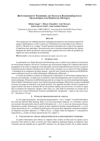 RENVERSEMENT TEMPOREL DE SIGNAUX RADIOFR ´EQUENCE
TRANSF ´ER ´ES SUR PORTEUSE OPTIQUE
H´elo¨ıse Linget1,2, Thierry Chaneli`ere1, Lo¨ıc Morvan2,
Jean-Louis Le Gou¨et1, Anne Louchet-Chauvet1
1 Laboratoire Aim´e Cotton, CNRS UPR3321, Universit´e Paris Sud 91405 Orsay, France
2 Thales Research and Technology, 91127 Palaiseau, France
heloise.linget@u-psud.fr
R´ESUM ´E
Nous proposons une m´ethode purement analogique permettant le renversement temporel de
signaux radiofr´equences. Celle-ci repose sur l’utilisation d’un cristal dop´e en ions erbium re-
froidi `a 1.5K dont on va ”sculpter” le proﬁl spectral d’absorption αL `a l’aide d’une s´equence
d’impulsions laser sp´eciﬁque. Nous parvenons ainsi `a retourner temporellement des signaux
atteignant des dur´ees de plusieurs microsecondes, gagnant ainsi trois ordres de grandeur par
rapport aux autres techniques de la litt´erature.
MOTS-CLEFS : ´echo de photon, traitement du signal, ions terre rare
1. INTRODUCTION
Le partenariat avec Thales Research and Technology nous a conduit `a nous int´eresser `a la fonction
de renversement temporel. Du fait de l’invariance par renversement temporel de l’´equation d´ecrivant la
propagation d’une onde, un signal qui serait intercept´e, renvers´e temporellement puis renvoy´e va repasser
exactement par le(s) mˆeme(s) chemin(s) qu’`a l’aller et donc converger vers sa source [1]. Cette technique
- `a distinguer de la conjugaison de phase spatiale - peut ˆetre mise `a proﬁt pour d´etecter par RADAR des
sources ´emettant `a travers un milieu inhomog`ene (r´eﬂ´echissant, diffractant,...).
A l’instar de nombreux syst`emes de traitement de l’information, le renversement temporel peut se
faire par voie num´erique : le signal rec¸u est num´eris´e, trait´e informatiquement, puis reconverti dans le do-
maine analogique. N´eanmoins, la faible bande passante de ces ´etapes de conversion num´erique/analogique
limite le d´ebit d’informations trait´ees. Une solution purement analogique offrirait donc un gain consid´erable
en termes de temps de traitement et de bande passante. Une approche possible consiste `a transposer le
signal d’int´erˆet situ´e dans le domaine RF sur une porteuse optique (up-conversion), et `a traiter le signal
dans le domaine des fr´equences optiques. Dans notre cas, cette ´etape de traitement est assur´ee par la
travers´ee d’un cristal d’orthosilicate d’yttrium -pr´ealablement ”programm´e” - dop´e en ions terres rares
Er3+ absorbant `a 1.53 µm.
2. ETAPE DE PROGRAMMATION DU CRISTAL
La 1`ere ´etape du protocole - dite ´etape de programmation - vise `a ” sculpter ” le proﬁl d’absorption
du cristal par Spectral Hole Burning. Dans le cas du renversement temporel, on va chercher `a graver
une structure bien particuli`ere dans le proﬁl d’absorption αL = f(ν), `a savoir un r´eseau spectral de pas
lin´eairement variable. Sachant que le spectre de deux impulsions distantes temporellement de t 12 est un
r´eseau spectral de pas 1/t 12, on obtient le proﬁl requis en envoyant deux impulsions cons´ecutives balay´ees
en fr´equences de pentes oppos´ees (± 1 GHz en 6 µs) : `a chaque valeur de fr´equence ν i correspond un
espacement t i
12, et donc un r´eseau spectral de pas 1/t i
12 (ﬁgure 1).
3. UTILISATION DU CRISTAL PROGRAMM ´E POUR LE RENVERSEMENT TEMPOREL
Le proﬁl d’absorption ainsi obtenu se comporte alors comme un ﬁltre pour les signaux qui le
traversent. Pour utiliser ce ﬁltre, on envoie une 3`eme impulsion ´egalement balay´ee en fr´equence, dont
l’intensit´e aura ´et´e modul´ee par le signal RF `a retourner s(t), dit signal d’entr´ee. De la mˆeme mani`ere
Session posters COLOQ - Optique Non Linéaire Avancée OPTIQUE 2013
111
 