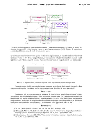 FIGURE 1 : (a) Balayages de la fr´equence du laser pendant l’´etape de programmation ; (b) Sch´ema du proﬁl d’ab-
sorption, ligne pointill´ee et ligne continue : avant et apr`es la programmation ; (i)-(iii) Spectres de transmission
normalis´e en diff´erentes zones du proﬁl de transmission grav´e.
qu’un faisceau rencontrant un r´eseau spatial va ˆetre d´evi´e angulairement, le signal d’entr´ee en rencontrant
le r´eseau spectral va ˆetre d´ecal´e temporellement, ie plus ou moins retard´e selon l’endroit du proﬁl sond´e
[2]. Il en r´esulte l’´emission par le syst`eme d’une impulsion d’intensit´e proportionnelle `a s(-t) (ﬁgure 2).
FIGURE 2 : Signal d’entr´ee transmis et signal de sortie exp´erimental (mesure en single shot).
Nous parvenons ainsi `a renverser ﬁd`element un signal arbitraire de plusieurs microsecondes. Les
ﬂuctuations d’intensit´e visibles ont pu ˆetre interpr´et´ees comme des effets de la d´ecoh´erence [2].
CONCLUSION
Nous avons mis au point un nouveau protocole de renversement temporel permettant d’´etendre
le traitement des signaux radiofr´equence dans le domaine microseconde. Ceci constitue une avanc´ee en
comparaison des autres dispositifs jusqu’`a pr´esent propos´es. En effet, cette fonction de renversement
temporel a d´ej`a ´et´e r´ealis´ee au moyen de ﬁbres hautement dispersives, mais ne permettait de traiter que
des signaux de l’ordre de la nanoseconde [3], excluant ainsi toute application aux RADAR.
R´EF ´ERENCES
[1] M. Fink, “Time-reversed Acoustics,” Sci. Am., vol. 281, No. 5, pp. 91-97, 1999.
[2] H. Linget, L. Morvan, J.-L. Le Gou¨et and A. Louchet-Chauvet, “Time-reversal of optically carried radio-
frequency signals in the microsecond range,” Opt. Lett., vol. 38, Issue 5, pp. 643-645, 2013.
[3] F. Coppinger, A ; Bhushan and B. Jalali, “Time-reversal of broadband microwave signals,” Electron. Lett.,
vol. 35, No. 15, pp. 1230-1232, 1999.
Session posters COLOQ - Optique Non Linéaire Avancée OPTIQUE 2013
112
 