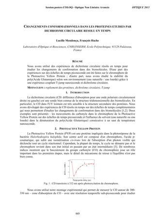 CHANGEMENTS CONFORMATIONNELS DANS LES PROTEINES ETUDIES PAR
DICHROISME CIRCULAIRE RESOLU EN TEMPS
Lucille Mendonça, François Hache
Laboratoire d'Optique et Biosciences, CNRS/INSERM, Ecole Polytechnique, 91128 Palaiseau,
France
RÉSUMÉ
Nous avons utilisé des expériences de dichroïsme circulaire résolu en temps pour
étudier les changements de conformation dans des biomolécules. D'une part des
expériences sur des échelles de temps picoseconde ont été faites sur le chromophore de
la Photoactive Yellow Protein ; d'autre part, nous avons étudié la stabilité du
poly(Acide Glutamique) selon son environnement (eau naturelle / eau lourde) grâce à
une expérience couplant T-jump nanoseconde et dichroïsme circulaire.
MOTS-CLEFS : repliement des protéines, dichroïsme circulaire, T-jump
1. INTRODUCTION
Le dichroïsme circulaire (CD: différence d'absorption pour une onde polarisée circulairement
droite ou gauche) est une sonde bien connue de la structure tridimensionnelle des biomolécules. En
particulier, le CD dans l'UV lointain est très sensible à la structure secondaire des protéines. Nous
avons développé des expériences de CD résolu en temps sur des échelles de temps complémentaires
qui nous permettent d'étudier les changements de conformation dans des biomolécules [1,2]. Deux
exemples sont présentés : les mouvements du carbonyle dans le chromophore de la Photoactive
Yellow Protein sur des échelles de temps picoseconde et l'influence du solvent (eau naturelle ou eau
lourde) dans la dénaturation du poly(Acide Glutamique) consécutive à un saut de température
nanoseconde.
2. PHOTOACTIVE YELLOW PROTEIN
La Photoactive Yellow Protein (PYP) est une protéine impliquée dans la photoréponse de la
bactérie Halorhodospira halophila. Son centre actif est composé d'un chromophore, l'acide p-
coumarique, qui subit une isomérisation cis-trans lors de l'absorption d'un photon visible qui
déclenche tout un cycle réactionnel. Cependant, la plupart du temps, le cycle ne démarre pas et le
chromophore revient dans son état initial en passant par un état intermédiaire [3]. De nombreux
indices montrent que le basculement du groupe carbonyle (CO) du chromophore joue un rôle
important dans les premières étapes, mais le détail du mécanisme de retour à l'équilibre n'est pas
bien connu.
0 5 10
-1.5
-1.0
-0.5
0.0
δCD(x1000)
Pump-probe delay (ps)
Fig. 1 : CD transitoire à 332 nm après photoexcitation du chromophore.
Nous avons utilisé notre montage expérimental qui permet de mesurer le CD autour de 300-
350 nm – zone d'absorption du CO – avec une résolution temporelle sub-picoseconde pour étudier
Session posters COLOQ - Optique Non Linéaire Avancée OPTIQUE 2013
113
 