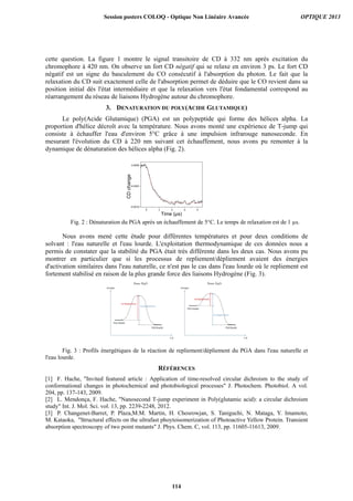 cette question. La figure 1 montre le signal transitoire de CD à 332 nm après excitation du
chromophore à 420 nm. On observe un fort CD négatif qui se relaxe en environ 3 ps. Le fort CD
négatif est un signe du basculement du CO consécutif à l'absorption du photon. Le fait que la
relaxation du CD suit exactement celle de l'absorption permet de déduire que le CO revient dans sa
position initial dès l'état intermédiaire et que la relaxation vers l'état fondamental correspond au
réarrangement du réseau de liaisons Hydrogène autour du chromophore.
3. DENATURATION DU POLY(ACIDE GLUTAMIQUE)
Le poly(Acide Glutamique) (PGA) est un polypeptide qui forme des hélices alpha. La
proportion d'hélice décroît avec la température. Nous avons monté une expérience de T-jump qui
consiste à échauffer l'eau d'environ 5°C grâce à une impulsion infrarouge nanoseconde. En
mesurant l'évolution du CD à 220 nm suivant cet échauffement, nous avons pu remonter à la
dynamique de dénaturation des hélices alpha (Fig. 2).
Fig. 2 : Dénaturation du PGA après un échauffement de 5°C. Le temps de relaxation est de 1 µs.
Nous avons mené cette étude pour différentes températures et pour deux conditions de
solvant : l'eau naturelle et l'eau lourde. L'exploitation thermodynamique de ces données nous a
permis de constater que la stabilité du PGA était très différente dans les deux cas. Nous avons pu
montrer en particulier que si les processus de repliement/dépliement avaient des énergies
d'activation similaires dans l'eau naturelle, ce n'est pas le cas dans l'eau lourde où le repliement est
fortement stabilisé en raison de la plus grande force des liaisons Hydrogène (Fig. 3).
Fig. 3 : Profils énergétiques de la réaction de repliement/dépliement du PGA dans l'eau naturelle et
l'eau lourde.
RÉFÉRENCES
[1] F. Hache, Invited featured article : Application of time-resolved circular dichroism to the study of
conformational changes in photochemical and photobiological processes J. Photochem. Photobiol. A vol.
204, pp. 137-143, 2009.
[2] L. Mendonça, F. Hache, Nanosecond T-jump experiment in Poly(glutamic acid): a circular dichroism
study Int. J. Mol. Sci. vol. 13, pp. 2239-2248, 2012.
[3] P. Changenet-Barret, P. Plaza,M.M. Martin, H. Chosrowjan, S. Taniguchi, N. Mataga, Y. Imamoto,
M. Kataoka, Structural effects on the ultrafast phoytoisomerization of Photoactive Yellow Protein. Transient
absorption spectroscopy of two point mutants J. Phys. Chem. C, vol. 113, pp. 11605-11613, 2009.
0 2 4 6 8
-0.0010
-0.0005
0.0000
CDchange
Time (µs)
Session posters COLOQ - Optique Non Linéaire Avancée OPTIQUE 2013
114
 