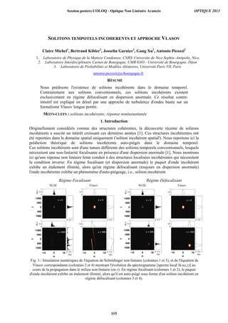 SOLITONS TEMPOTELS INCOHERENTS ET APPROCHE VLASOV
Claire Michel1
, Bertrand Kibler2
, Josselin Garnier3
, Gang Xu2
, Antonio Picozzi2
1. Laboratoire de Physique de la Matiere Condensee, CNRS–Universite de Nice Sophia–Antipolis, Nice,
2. Laboratoire Interdisciplinaire Carnot de Bourgogne, UMR 6303 - Université de Bourgogne, Dijon
3. Laboratoire de Probabilités et Modèles Aléatoires, Université Paris VII, Paris
antonio.picozzi@u-bourgogne.fr
RÉSUMÉ
Nous prédisons l'existence de solitons incohérents dans le domaine temporel.
Contrairement aux solitons conventionnels, ces solitons incohérents existent
exclusivement en régime défocalisant en dispersion anormale. Ce résultat contre-
intuitif est expliqué en détail par une approche de turbulence d'ondes basée sur un
formalisme Vlasov longue portée.
MOTS-CLEFS : solitons incohérents; réponse noninstantanée
1. Introduction
Originellement considérés comme des structures cohérentes, la découverte récente de solitons
incohérents a suscité un intérêt croissant ces dernières années [1]. Ces structures incohérentes ont
été reportées dans le domaine spatial uniquement ('soliton incohérent spatial'). Nous reportons ici la
prédiction théorique de solitons incohérents auto-piégés dans le domaine temporel.
Ces solitons incohérents sont d'une nature différente des soltions temporels conventionnels, lesquels
nécessitent une non-linéarité focalisante en présence d'une dispersion anormale [1]. Nous montrons
ici qu'une réponse non linéaire lente conduit à des structures localisées incohérentes qui nécessitent
la condition inverse: En régime focalisant (et dispersion anormale) le paquet d'onde incohérent
exhibe un étalement illimité, alors qu'en régime défocalisant (toujours en dispersion anormale)
l'onde incohérente exhibe un phénomène d'auto-piégeage, i.e., soliton incohérent.
Régime Focalisant Régime Défocalisant
NLSE Vlasov NLSE Vlasov
Fig. 1 : Simulation numériques de l'équation de Schrödinger non linéaire (colonnes 1 et 3), et de l'équation de
Vlasov correspondante (colonnes 2 et 4) montrant l'évolution du spectrogramme [spectre local S( ,t,z)] au
cours de la propagation dans le milieu non linéaire (en z). En régime focalisant (colonnes 1 et 2), le paquet
d'onde incohérent exhibe un étalement illimité, alors qu'il est auto-piégé sous forme d'un soliton incohérent en
régime défocalisant (colonnes 3 et 4).
Session posters COLOQ - Optique Non Linéaire Avancée OPTIQUE 2013
115
 