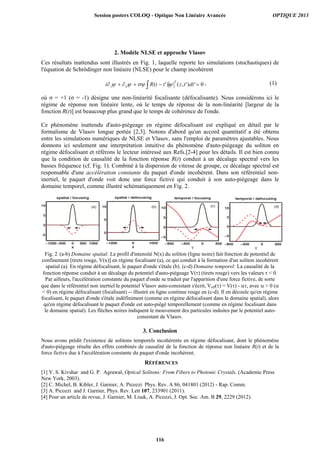 2. Modèle NLSE et approche Vlasov
Ces résultats inattendus sont illustrés en Fig. 1, laquelle reporte les simulations (stochastiques) de
l'équation de Schrödinger non linéaire (NLSE) pour le champ incohérent
0')',()'(
2
dttzttRi ttz
, (1)
où = +1 ( = -1) désigne une non-linéarité focalisante (défocalisante). Nous considérons ici le
régime de réponse non linéaire lente, où le temps de réponse de la non-linéarité [largeur de la
fonction R(t)] est beaucoup plus grand que le temps de cohérence de l'onde.
Ce phénomène inattendu d'auto-piégeage en régime défocalisant est expliqué en détail par le
formalisme de Vlasov longue portée [2,3]. Notons d'abord qu'un accord quantitatif a été obtenu
entre les simulations numériques de NLSE et Vlasov, sans l'emploi de paramètres ajustables. Nous
donnons ici seulement une interprétation intuitive du phénomène d'auto-piégeage du soliton en
régime défocalisant et référons le lecteur intéressé aux Refs.[2-4] pour les détails. Il est bien connu
que la condition de causalité de la fonction réponse R(t) conduit à un décalage spectral vers les
basses fréquence (cf. Fig. 1). Combiné à la dispersion de vitesse de groupe, ce décalage spectral est
responsable d'une accélération constante du paquet d'onde incohérent. Dans son référentiel non-
inertiel, le paquet d'onde voit donc une force fictive qui conduit à son auto-piégeage dans le
domaine temporel, comme illustré schématiquement en Fig. 2.
Fig. 2 (a-b) Domaine spatial: Le profil d'intensité N(x) du soliton (ligne noire) fait fonction de potentiel de
confinement [tirets rouge, V(x)] en régime focalisant (a), ce qui conduit à la formation d'un soliton incohérent
spatial (a). En régime défocalisant, le paquet d'onde s'étale (b). (c-d) Domaine temporel: La causalité de la
fonction réponse conduit à un décalage du potentiel d'auto-piégeage V( ) (tirets rouge) vers les valeurs  0.
Par ailleurs, l'accélération constante du paquet d'onde se traduit par l'apparition d'une force fictive, de sorte
que dans le référentiel non inertiel le potentiel Vlasov auto-consistant s'écrit, Veff( ) = V( ) - , avec  0 (
 0) en régime défocalisant (focalisant) -- illustré en ligne continue rouge en (c-d). Il en découle qu'en régime
focalisant, le paquet d'onde s'étale indéfiniment (comme en régime défocalisant dans le domaine spatial), alors
qu'en régime défocalisant le paquet d'onde est auto-piégé temporellement (comme en régime focalisant dans
le domaine spatial). Les flèches noires indiquent le mouvement des particules induites par le potentiel auto-
consistant de Vlasov.
3. Conclusion
Nous avons prédit l'existence de solitons temporels incohérents en régime défocalisant, dont le phénomène
d'auto-piégeage résulte des effets combinés de causalité de la fonction de réponse non linéaire R(t) et de la
force fictive due à l'accélération constante du paquet d'onde incohérent.
RÉFÉRENCES
[1] Y. S. Kivshar and G. P. Agrawal, Optical Solitons: From Fibers to Photonic Crystals. (Academic Press
New York, 2003).
[2] C. Michel, B. Kibler, J. Garnier, A. Picozzi Phys. Rev. A 86, 041801 (2012) - Rap. Comm.
[3] A. Picozzi and J. Garnier, Phys. Rev. Lett 107, 233901 (2011).
[4] Pour un article de revue, J. Garnier, M. Lisak, A. Picozzi, J. Opt. Soc. Am. B 29, 2229 (2012).
Session posters COLOQ - Optique Non Linéaire Avancée OPTIQUE 2013
116
 