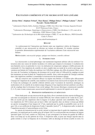 EXCITATION COH ´ERENTE D’UNE MICROCAVIT ´E NON LIN ´EAIRE
J´er´emy Oden1, St´ephane Trebaol1, Marc Hanna1, Philippe Delaye1, Philippe Lalanne1,2, David
Peyrade3, Nicolas Dubreuil1
1 Laboratoire Charles Fabry, Institut d’Optique, CNRS, Univ Paris Sud, 2 Avenue Augustin Fresnel,
91127 Palaiseau Cedex, France
2 Laboratoire Photonique, Num´erique et Nanosciences, CNRS, Univ Bordeaux 1, 351 cours de la
Lib´eration, 33405 Talence Cedex, France
3 Laboratoire des Technologies de la Micro´electronique, CNRS, 17, rue des Martyrs, 38054 Grenoble
Cedex 9, France
jeremy.oden@institutoptique.fr
R ´ESUM ´E
Le renforcement de l’interaction non lin´eaire entre une impulsion `a d´erive de fr´equence
contrˆol´ee et une microcavit´e en silicium sur isolant est d´emontr´e. Ce r´esultat constitue
la premi`ere d´emonstration exp´erimentale de l’excitation coh´erente d’une microcavit´e non-
lin´eaire.
MOTS-CLEFS : microcavit´e optique; optique non-lin´eaire; contrˆole coh´erent
1. INTRODUCTION
Les microcavit´es `a cristal photonique sont maintenant largement utilis´ees aﬁn de renforcer l’in-
teraction entre une source de lumi`ere incidente et le milieu qui compose le r´esonateur. L’exaltation des
non-lin´earit´es ouvre en particulier la voie `a la r´ealisation de composants optiques `a faible puissance de
commande [1]. Une impulsion de contrˆole est alors coupl´ee dans un mode de la cavit´e et provoque une
variation non lin´eaire de l’indice du mat´eriau (via l’effet Kerr optique, des effets de porteurs libres, etc.).
Au cours de l’excitation, la fr´equence de r´esonance de la cavit´e varie et l’efﬁcacit´e de couplage ne peut
ˆetre maintenue sur toute la dur´ee de l’impulsion de contrˆole. Ainsi, seule une partie de l’´energie contenue
dans cette impulsion contribue `a commander la transmission du r´esonateur optique.
Aﬁn de conserver une excitation efﬁcace en r´egime non lin´eaire, et d’utiliser plus efﬁcacement
l’´energie de l’impulsion de contrˆole, nous ´etudions l’excitation d’une microcavit´e en r´egime dit coh´erent.
`A l’instar des techniques de contrˆole coh´erent utilis´ees pour l’excitation de transitions atomiques ou
mol´eculaires [2], le contrˆole de la relation temps-fr´equence d’une impulsion devrait am´eliorer son efﬁca-
cit´e de couplage dans la r´esonance d’une cavit´e optique. Des travaux th´eoriques commencent `a paraˆıtre
[3, 4, 5], mais `a notre connaissance aucun travail exp´erimental n’a encore ´et´e report´e sur le sujet.
2. DISPOSITIF EXP ´ERIMENTAL ET R ´ESULTATS
Notre ´etude porte sur une microcavit´e de type Fabry-Perot constitu´ee de deux miroirs de Bragg ins-
crits dans un nanoguide en silicium sur isolant (SOI) [6]. Son volume modal est de l’ordre de 0,1 μm3.
Elle est excit´ee par des impulsions dont la largeur et la phase spectrale sont contrˆolables (Fig. 1(a)).
Les impulsions de 150 fs ´emises par un laser `a ﬁbre sont inject´ees dans un ´etireur `a r´eseau qui d´eﬁnit
un spectre rectangulaire d’une largeur de 3,7 nm, repr´esent´e par la courbe en pointill´es noirs sur la ﬁ-
gure 1(b), et un coefﬁcient de dispersion d’ordre 2 ajustable not´e φ(2) . `A dispersion nulle, la dur´ee de
l’impulsion mesur´ee `a l’autocorr´elateur est de 2,6 ps.
Le spectre de transmission de la cavit´e, mesur´e en injectant dans le guide des impulsions `a faible
puissance, est repr´esent´e par la courbe grise de la ﬁgure 1(b). La cavit´e poss`ede une r´esonance de largeur
spectrale ´egale `a 0,23 nm, centr´ee en 1582,8 nm, ce qui correspond `a un facteur de qualit´e de 6 900 et
donc `a un temps de vie des photons de 5,8 ps. `A dispersion nulle, et pour une ´energie inject´ee dans le
guide estim´ee `a 2,5 pJ, la fr´equence de la r´esonance subit un d´ecalage de 0,6 nm (courbe en noir). Ce
Session posters COLOQ - Optique Non Linéaire Avancée OPTIQUE 2013
117
 