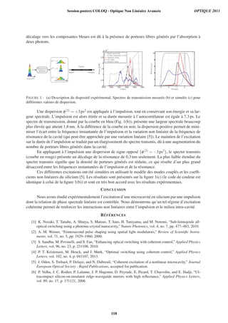 d´ecalage vers les composantes bleues est dˆu `a la pr´esence de porteurs libres g´en´er´es par l’absorption `a
deux photons.
1579 1580 1581 1582 1583 1584
0
0.5
1
1.5
2
2.5
3
x 10
−7
λ [nm]
Power[mW]
Input spectrum
Cavity resonance (×15)
Negative chirp
No chirp
Positive chirp
−3 −2 −1 0 1
0
2
4
6
8
10
δλ [nm]
Power[a.u.]
FIGURE 1 : (a) Description du dispositif exp´erimental. Spectres de transmission mesur´es (b) et simul´es (c) pour
diff´erentes valeurs de dispersion.
Une dispersion φ(2) = +3ps2 est appliqu´ee `a l’impulsion, tout en conservant son ´energie et sa lar-
geur spectrale. L’impulsion est alors ´etir´ee et sa dur´ee mesur´ee `a l’autocorr´elateur est ´egale `a 7,3 ps. Le
spectre de transmission, donn´e par la courbe en bleu (Fig. 1(b)), pr´esente une largeur spectrale beaucoup
plus ´elev´ee qui atteint 1,8 nm. `A la diff´erence de la courbe en noir, la dispersion positive permet de mini-
miser l’´ecart entre la fr´equence instantan´ee de l’impulsion et la variation non lin´eaire de la fr´equence de
r´esonance de la cavit´e (qui peut ˆetre approch´ee par une variation lin´eaire [5]). Le maintien de l’excitation
sur la dur´ee de l’impulsion se traduit par un ´elargissement du spectre transmis, dˆu `a une augmentation du
nombre de porteurs libres g´en´er´es dans la cavit´e.
En appliquant `a l’impulsion une dispersion de signe oppos´e φ(2) = −3ps2 , le spectre transmis
(courbe en rouge) pr´esente un d´ecalage de la r´esonance de 0,3 nm seulement. La plus faible ´etendue du
spectre transmis signiﬁe que la densit´e de porteurs g´en´er´es est r´eduite, ce qui r´esulte d’un plus grand
d´esaccord entre les fr´equences instantan´ees de l’impulsion et de la r´esonance.
Ces diff´erentes excitations ont ´et´e simul´ees en utilisant le mod`ele des modes coupl´es et les coefﬁ-
cients non lin´eaires du silicium [5]. Les r´esultats sont pr´esent´es sur la ﬁgure 1(c) (le code de couleur est
identique `a celui de la ﬁgure 1(b)) et sont en tr`es bon accord avec les r´esultats exp´erimentaux.
CONCLUSION
Nous avons ´etudi´e exp´erimentalement l’excitation d’une microcavit´e en silicium par une impulsion
dont la relation de phase spectrale lin´eaire est contrˆol´ee. Nous d´emontrons qu’un tel r´egime d’excitation
coh´erente permet de renforcer les interactions non lin´eaires entre l’impulsion et le milieu intra-cavit´e.
R´EF ´ERENCES
[1] K. Nozaki, T. Tanabe, A. Shinya, S. Matsuo, T. Sato, H. Taniyama, and M. Notomi, “Sub-femtojoule all-
optical switching using a photonic-crystal nanocavity,” Nature Photonics, vol. 4, no. 7, pp. 477–483, 2010.
[2] A. M. Weiner, “Femtosecond pulse shaping using spatial light modulators,” Review of Scientiﬁc Instru-
ments, vol. 71, no. 5, pp. 1929–1960, 2000.
[3] S. Sandhu, M. Povinelli, and S. Fan, “Enhancing optical switching with coherent control,” Applied Physics
Letters, vol. 96, no. 23, p. 231108, 2010.
[4] P. T. Kristensen, M. Heuck, and J. Mørk, “Optimal switching using coherent control,” Applied Physics
Letters, vol. 102, no. 4, p. 041107, 2013.
[5] J. Oden, S. Trebaol, P. Delaye, and N. Dubreuil, “Coherent excitation of a nonlinear microcavity,” Journal
European Optical Society - Rapid Publications, accepted for publication.
[6] P. Velha, J. C. Rodier, P. Lalanne, J. P. Hugonin, D. Peyrade, E. Picard, T. Charvolin, and E. Hadji, “Ul-
tracompact silicon-on-insulator ridge-waveguide mirrors with high reﬂectance,” Applied Physics Letters,
vol. 89, no. 17, p. 171121, 2006.
Session posters COLOQ - Optique Non Linéaire Avancée OPTIQUE 2013
118
 