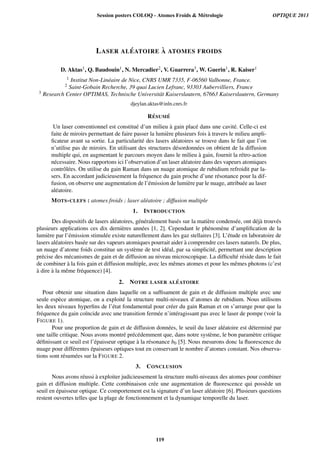 LASER AL ´EATOIRE `A ATOMES FROIDS
D. Aktas1, Q. Baudouin1, N. Mercadier2, V. Guarrera3, W. Guerin1, R. Kaiser1
1 Institut Non-Lin´eaire de Nice, CNRS UMR 7335, F-06560 Valbonne, France.
2 Saint-Gobain Recherche, 39 quai Lucien Lefranc, 93303 Aubervilliers, France
3 Research Center OPTIMAS, Technische Universit¨at Kaiserslautern, 67663 Kaiserslautern, Germany
djeylan.aktas@inln.cnrs.fr
R´ESUM ´E
Un laser conventionnel est constitu´e d’un milieu `a gain plac´e dans une cavit´e. Celle-ci est
faite de miroirs permettant de faire passer la lumi`ere plusieurs fois `a travers le milieu ampli-
ﬁcateur avant sa sortie. La particularit´e des lasers al´eatoires se trouve dans le fait que l’on
n’utilise pas de miroirs. En utilisant des structures d´esordonn´ees on obtient de la diffusion
multiple qui, en augmentant le parcours moyen dans le milieu `a gain, fournit la r´etro-action
n´ecessaire. Nous rapportons ici l’observation d’un laser al´eatoire dans des vapeurs atomiques
contrˆol´ees. On utilise du gain Raman dans un nuage atomique de rubidium refroidit par la-
sers. En accordant judicieusement la fr´equence du gain proche d’une r´esonance pour la dif-
fusion, on observe une augmentation de l’´emission de lumi`ere par le nuage, attribu´ee au laser
al´eatoire.
MOTS-CLEFS : atomes froids ; laser al´eatoire ; diffusion multiple
1. INTRODUCTION
Des dispositifs de lasers al´eatoires, g´en´eralement bas´es sur la mati`ere condens´ee, ont d´ej`a trouv´es
plusieurs applications ces dix derni`eres ann´ees [1, 2]. Cependant le ph´enom`ene d’ampliﬁcation de la
lumi`ere par l’´emission stimul´ee existe naturellement dans les gaz stellaires [3]. L’´etude en laboratoire de
lasers al´eatoires bas´ee sur des vapeurs atomiques pourrait aider `a comprendre ces lasers naturels. De plus,
un nuage d’atome foids constitue un syst`eme de test id´eal, par sa simplicit´e, permettant une description
pr´ecise des m´ecanismes de gain et de diffusion au niveau microscopique. La difﬁcult´e r´eside dans le fait
de combiner `a la fois gain et diffusion multiple, avec les mˆemes atomes et pour les mˆemes photons (c’est
`a dire `a la mˆeme fr´equence) [4].
2. NOTRE LASER AL ´EATOIRE
Pour obtenir une situation dans laquelle on a sufﬁsament de gain et de diffusion multiple avec une
seule esp`ece atomique, on a exploit´e la structure multi-niveaux d’atomes de rubidium. Nous utilisons
les deux niveaux hyperﬁns de l’´etat fondamental pour cr´eer du gain Raman et on s’arrange pour que la
fr´equence du gain co¨ıncide avec une transition ferm´ee n’int´eragissant pas avec le laser de pompe (voir la
FIGURE 1).
Pour une proportion de gain et de diffusion donn´ees, le seuil du laser al´eatoire est d´etermin´e par
une taille critique. Nous avons montr´e pr´ec´edemment que, dans notre syst`eme, le bon param`etre critique
d´eﬁnissant ce seuil est l’´epaisseur optique `a la r´esonance b0 [5]. Nous mesurons donc la ﬂuorescence du
nuage pour diff´erentes ´epaiseurs optiques tout en conservant le nombre d’atomes constant. Nos observa-
tions sont r´esum´ees sur la FIGURE 2.
3. CONCLUSION
Nous avons r´eussi `a exploiter judicieusement la structure multi-niveaux des atomes pour combiner
gain et diffusion multiple. Cette combinaison cr´ee une augmentation de ﬂuorescence qui poss`ede un
seuil en ´epaisseur optique. Ce comportement est la signature d’un laser al´eatoire [6]. Plusieurs questions
restent ouvertes telles que la plage de fonctionnement et la dynamique temporelle du laser.
Session posters COLOQ - Atomes Froids  Métrologie OPTIQUE 2013
119
 