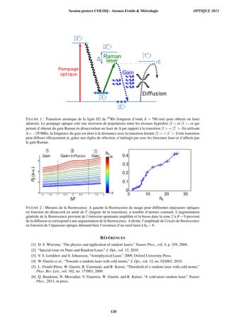 FIGURE 1 : Transition atomique de la ligne D2 du 85Rb (longueur d’onde λ = 780 nm) pour obtenir un laser
al´eatoire. Le pompage optique cr´ee une inversion de populations entre les niveaux hyperﬁns |2  et |3 , ce qui
permet d’obtenir du gain Raman en d´esaccordant un laser de ∆ par rapport `a la transition |3 → |2 . En utilisant
∆ = −29 MHz, la fr´equence du gain est alors `a la r´esonance avec la transition ferm´ee |2 → |1 . Cette transition
peut diffuser efﬁcacement et, grˆace aux r`egles de s´election, n’int´eragit pas avec les faisceaux laser et n’affecte pas
le gain Raman.
FIGURE 2 : Mesures de la ﬂuorescence. A gauche la ﬂuorescence du nuage pour diff´erentes ´epaisseurs optiques
en fonction du d´esaccord en unit´e de Γ (largeur de la transition), `a nombre d’atomes constant. L’augmentation
g´en´erale de la ﬂuorescence provient de l’´emission spontan´ee ampliﬁ´ee et la bosse dans la zone 2 `a δ = 0 provient
de la diffusion et correspond `a une augmentation de la ﬂuorescence. A droite, l’amplitude de l’exc`es de ﬂuorescence
en fonction de l’´epaisseur optique d´enotant bien l’existence d’un seuil laser `a b0 ∼ 6 .
R´EF ´ERENCES
[1] D. S. Wiersma, “The physics and application of random lasers,” Nature Phys., vol. 4, p. 359, 2008.
[2] “Special issue on Nano and Random Laser,” J. Opt., vol. 12, 2010.
[3] V. S. Letokhov and S. Johansson, “Astrophysical Laser,” 2009, Oxford University Press.
[4] W. Guerin et al., “Towards a random laser with cold atoms,” J. Opt., vol. 12, no. 024002, 2010.
[5] L. Froufe-P´erez, W. Guerin, R. Carminati, and R. Kaiser, “Threshold of a random laser with cold atoms,”
Phys. Rev. Lett., vol. 102, no. 173903, 2009.
[6] Q. Baudouin, N. Mercadier, V. Guarrera, W. Guerin, and R. Kaiser, “A cold-atom random laser,” Nature
Phys., 2013, in press.
Session posters COLOQ - Atomes Froids  Métrologie OPTIQUE 2013
120
 