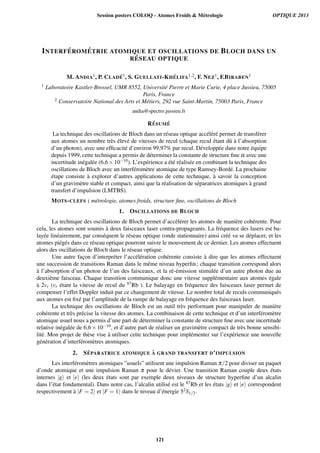 INTERF ´EROM ´ETRIE ATOMIQUE ET OSCILLATIONS DE BLOCH DANS UN
R ´ESEAU OPTIQUE
M. ANDIA1, P. CLAD ´E1, S. GUELLATI-KH ´ELIFA1,2, F. NEZ1, F.BIRABEN1
1 Laboratoire Kastler-Brossel, UMR 8552, Universit´e Pierre et Marie Curie, 4 place Jussieu, 75005
Paris, France
2 Conservatoire National des Arts et M´etiers, 292 rue Saint-Martin, 75003 Paris, France
andia@spectro.jussieu.fr
R ´ESUM ´E
La technique des oscillations de Bloch dans un r´eseau optique acc´el´er´e permet de transf´erer
aux atomes un nombre tr`es ´elev´e de vitesses de recul (chaque recul ´etant dˆu `a l’absorption
d’un photon), avec une efﬁcacit´e d’environ 99,97% par recul. D´evelopp´ee dans notre ´equipe
depuis 1999, cette technique a permis de d´eterminer la constante de structure ﬁne α avec une
incertitude in´egal´ee (6,6×10−10). L’exp´erience a ´et´e r´ealis´ee en combinant la technique des
oscillations de Bloch avec un interf´erom`etre atomique de type Ramsey-Bord´e. La prochaine
´etape consiste `a explorer d’autres applications de cette technique, `a savoir la conception
d’un gravim`etre stable et compact, ainsi que la r´ealisation de s´eparatrices atomiques `a grand
transfert d’impulsion (LMTBS).
MOTS-CLEFS : m´etrologie, atomes froids, structure ﬁne, oscillations de Bloch
1. OSCILLATIONS DE BLOCH
La technique des oscillations de Bloch permet d’acc´el´erer les atomes de mani`ere coh´erente. Pour
cela, les atomes sont soumis `a deux faisceaux laser contra-propageants. La fr´equence des lasers est ba-
lay´ee lin´eairement, par cons´equent le r´eseau optique (onde stationnaire) ainsi cr´e´e va se d´eplacer, et les
atomes pi´eg´es dans ce r´eseau optique pourront suivre le mouvement de ce dernier. Les atomes effectuent
alors des oscillations de Bloch dans le r´eseau optique.
Une autre fac¸on d’interpr´eter l’acc´el´eration coh´erente consiste `a dire que les atomes effectuent
une succession de transitions Raman dans le mˆeme niveau hyperﬁn ; chaque transition correspond alors
`a l’absorption d’un photon de l’un des faisceaux, et la r´e-´emission stimul´ee d’un autre photon due au
deuxi`eme faisceau. Chaque transition communique donc une vitesse suppl´ementaire aux atomes ´egale
`a 2vr (vr ´etant la vitesse de recul du 87Rb ). Le balayage en fr´equence des faisceaux laser permet de
compenser l’effet Doppler induit par ce changement de vitesse. Le nombre total de reculs communiqu´es
aux atomes est ﬁx´e par l’amplitude de la rampe de balayage en fr´equence des faisceaux laser.
La technique des oscillations de Bloch est un outil tr`es performant pour manipuler de mani`ere
coh´erente et tr`es pr´ecise la vitesse des atomes. La combinaison de cette technique et d’un interf´erom`etre
atomique usuel nous a permis d’une part de d´eterminer la constante de structure ﬁne avec une incertitude
relative in´egal´ee de 6,6×10−10, et d’autre part de r´ealiser un gravim`etre compact de tr`es bonne sensibi-
lit´e. Mon projet de th`ese vise `a utiliser cette technique pour impl´ementer sur l’exp´erience une nouvelle
g´en´eration d’interf´erom`etres atomiques.
2. S ´EPARATRICE ATOMIQUE `A GRAND TRANSFERT D’IMPULSION
Les interf´erom`etres atomiques ”usuels” utilisent une impulsion Raman π/2 pour diviser un paquet
d’onde atomique et une impulsion Raman π pour le d´evier. Une transition Raman couple deux ´etats
internes |g et |e (les deux ´etats sont par exemple deux niveaux de structure hyperﬁne d’un alcalin
dans l’´etat fondamental). Dans notre cas, l’alcalin utilis´e est le 87Rb et les ´etats |g et |e correspondent
respectivement `a |F = 2 et |F = 1 dans le niveau d’´energie 52S1/2.
Session posters COLOQ - Atomes Froids  Métrologie OPTIQUE 2013
121
 