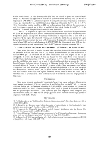 de très haute finesse. Un laser femtoseconde (fs) fibré est asservi en phase sur cette référence
optique. La fréquence de répétition du laser fs est continuellement mesurée avec les étalons de
fréquence du LNE-SYRTE. Cette mesure permet de corriger la dérive de fréquence de la référence
optique qui présente alors une stabilité relative de fréquence inférieure à 2x10-15
à 1 s et 1x10-14
à
100 s. Ce signal est ensuite transféré au LPL via un lien optique fibré cohérent. En compensant le
bruit de fréquence apporté par la fibre, la stabilité du lien est de l’ordre de 1x10-15
-1
[3]. La
stabilité et l’exactitude du signal de référence sont ainsi préservées.
Au LPL, la fréquence de répétition d’un second laser fs est asservie sur le signal transmis
par le lien. La fréquence MIR est ensuite comparée avec une harmonique élevée de cette fréquence
de répétition grâce à un dispositif de mélange non linéaire de fréquences entre le laser MIR et le
peigne fs [4]. Le signal de battement obtenu peut ensuite être traité afin de générer un signal
d’erreur pour l’asservissement du laser MIR. L’ensemble du dispositif permet donc d’asservir en
phase le laser MIR sur le signal ultrastable du LNE-SYRTE. La fréquence du laser MIR est alors
connue avec une incertitude maximale de l’ordre de 10-14
, pour un temps de mesure de 100 s.
3. STABILISATION DE FREQUENCE D’UN LASER CO2 ET D’UN LASER A CASCADE QUANTIQUE
Nous avons déterminé la stabilité du laser MIR asservi en phase sur le laser fs en mesurant
son battement avec un deuxième laser à CO2 asservi indépendamment sur une transition de la
molécule OsO4 [5]. Le battement est de forme lorentzienne avec une largeur de 17 Hz qui
correspond à la somme des largeurs de raies de chacun des deux lasers. Nous avons mesuré une
stabilité relative du battement de 4x10-14
à 1 s et atteignant 1x10-14
à 100 s, limitée par le deuxième
laser. La stabilité du laser asservi sur le laser fs est potentiellement dans la gamme des 10-15
. Ce
dispositif nous a également permis de mesurer la fréquence absolue d’une raie d’OsO4 avec une
incertitude à l’état de l’art de 24 Hz, soit 8x10-13
en valeur relative. Nous sommes en train d’adapter
ce dispositif à un laser à cascade quantique (QCL) émettant également à 10 μm avec une plage
d’accordabilité de l’ordre de 30 nm (100 GHz) soit environ mille fois plus que les lasers CO2. Ce
laser nous donnera alors accès aux régions spectrales situées entre les raies des lasers CO2 et
permettra ainsi la spectroscopie à très haute résolution de molécules dans une large gamme de
fréquences.
CONCLUSION
Nous avons présenté un dispositif permettant d’asservir en phase un laser à 10 μm sur un
signal optique ultra-stable à 1,54 μm à un niveau de stabilité meilleur que 4x10-14
à 1 s et avec une
exactitude limitée par les horloges primaires du LNE-SYRTE. Nous étendons ce système de
transfert de stabilité aux lasers à cascade quantique afin d’élargir la gamme de fréquence disponible
pour la spectroscopie moléculaire. Cette technique peut être employée dans n’importe quel
laboratoire relié au LNE-SYRTE par lien optique, pour des lasers émettant sur une large gamme de
longueurs d’onde de 5 à 20 μm.
RÉFÉRENCES
[1] A. Shelkovnikov et al, “Stability of the Proton-to-Electron mass ratio”, Phys. Rev. Lett., vol. 100, p.
150801-150803, 2008.
[2] B. Darquié et al., “Progress toward a first observation of parity violation in chiral molecules by high-
resolution laser spectroscopy”, Chirality, vol. 22, pp. 870-884, 2010.
[3] O. Lopez et al., “Ultra-stable long distance optical frequency distribution using the Internet fiber
network,” Opt.Express vol. 20, pp. 23518-23526, 2012.
[4] A. Amy-Klein et al, “Absolute frequency measurement of an SF6 two-photon line using a femtosecond
optical comb and sum-frequency generation”, Opt. Lett., vol. 30, p. 3320-3322, 2005.
[5] V. Bernard et al, CO2 laser stabilization to 0.1-Hz level using external electrooptic modulation, IEEE J.
of Quant. Electr., vol. 33, pp. 1282-1287, 1997.
Session posters COLOQ - Atomes Froids  Métrologie OPTIQUE 2013
124
 
