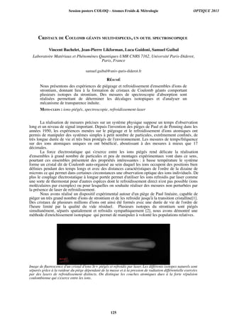 CRISTAUX DE COULOMB GÉANTS MULTI-ESPECES, UN OUTIL SPECTROSCOPIQUE
Vincent Bachelet, Jean-Pierre Likforman, Luca Guidoni, Samuel Guibal
Laboratoire Matériaux et Phénomènes Quantiques UMR CNRS 7162, Université Paris-Diderot,
Paris, France
samuel.guibal@univ-paris-diderot.fr
RÉSUMÉ
Nous présentons des expériences de piégeage et refroidissement d'ensembles d'ions de
strontium, donnant lieu à la formation de cristaux de Coulomb géants comportant
plusieurs isotopes du strontium. Des mesures de spectroscopie d'absorption sont
réalisées permettant de déterminer les décalages isotopiques et d'analyser un
mécanisme de transparence induite.
MOTS-CLEFS : ions-piégés, spectroscopie, refroidissement-laser
La réalisation de mesures précises sur un système physique suppose un temps d'observation
long et un niveau de signal important. Depuis l'invention des pièges de Paul et de Penning dans les
années 1950, les expériences menées sur le piégeage et le refroidissement d'ions atomiques ont
permis de manipuler des systèmes simples à petit nombre de particules, extrêmement confnés, de
très longue durée de vie et très bien protégés de l'environnement. Les mesures de temps/fréquence
sur des ions atomiques uniques en ont bénéfcié, aboutissant à des mesures à mieux que 17
décimales.
La force électrostatique qui s'exerce entre les ions piégés rend délicate la réalisation
d'ensembles à grand nombre de particules et peu de montages expérimentaux vont dans ce sens,
pourtant ces ensembles présentent des propriétés intéressantes : à basse température le système
forme un cristal dit de Coulomb auto-organisé au sein duquel les ions occupent des positions bien
défnies pendant des temps longs et avec des distances caractéristiques de l'ordre de la dizaine de
microns ce qui permet dans certaines circonstances une observation optique des ions individuels. De
plus le couplage électrostatique à longue portée permet d'utiliser les ions refroidis par laser comme
une sorte de thermostat pour d'autres espèces dont le refroidissement direct n'est pas possible (ions
moléculaires par exemples) ou pour lesquelles on souhaite réaliser des mesures non perturbées par
la présence de laser de refroidissement.
Nous avons réalisé un dispositif expérimental autour d'un piège de Paul linéaire, capable de
piéger un très grand nombre d'ions de strontium et de les refroidir jusqu'à la transition cristalline[1].
Des cristaux de plusieurs millions d'ions ont ainsi été formés avec une durée de vie de l'ordre de
l'heure limité par la qualité du vide résiduel. Plusieurs isotopes du strontium sont piégés
simultanément, séparés spatialement et refroidis sympathiquement [2], nous avons démontré une
méthode d'enrichissement isotopique qui permet de manipuler à volonté les populations relatives.
Image de fluorescence d'un cristal d'ions Sr+ piégés et refroidis par laser. Les différents isotopes naturels sont
séparés grâce à la raideur du piège dépendant de la masse et à la pression de radiation différentielle exercées
par des lasers de refroidissement distincts. On distingue les couches atomiques dues à la forte répulsion
coulombienne qui s'exerce entre les ions.
Session posters COLOQ - Atomes Froids  Métrologie OPTIQUE 2013
125
 