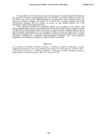 Ces ensembles ont été utilisés pour réaliser des expériences de spectroscopie d'absorption sur
des ions 86Sr+ refroidis sympathiquement par des ions 88Sr+ eux-même refroidis par laser. Les
ions 86Sr+ sont ainsi sondés indépendamment du refroidissement. Cette méthode permet une
mesure du décalage isotopique des niveaux 5P et 4D de Sr+, et permet d'analyser des effets
d'interférence quantique dans un système de niveaux de type lambda donnant lieu à une
transparence induite électromagnétiquement.
Cette approche démontre les possibilités offertes par les pièges à ions comme outil
spectroscopique général qui peut être employé pour l'étude d'une variété d'espèces chargées, atomes
ou molécules. En effet n'importe quelle espèce dans un certain domaine de rapport charge sur masse
peut être piégée conjointement aux ions atomiques refroidis par laser qui jouent alors le rôle de
thermostat. La longue durée de vie et les températures cinétiques très basses offertes par ce système
permettrait d'atteindre des résolutions spectroscopiques améliorées. Dans cette perspective
l'application de la méthode à l'étude de la molécules SrH+ sera discutée.
RÉFÉRENCES
[1] S. Removille, R. Dubessy, B. Dubost, Q. Glorieux, T. Coudreau, S. Guibal, J-P. Likforman, L. Guidoni,
Trapping and cooling of Sr+ ions: strings and large clouds, J. Phys. B: At. Mol. Opt. Phys. 42 154014, 2010
[2] S. Removille, Q. Glorieux, T. Coudreau, L. Guidoni, J.-P. Likforman, S. Guibal, Sympathetic cooling in a
multi-isotope Sr+ Coulomb crystal, Proc. SPIE 7727, 2010, pp. 77270T
Session posters COLOQ - Atomes Froids  Métrologie OPTIQUE 2013
126
 