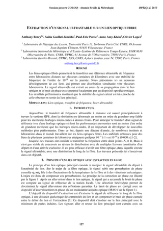 EXTRACTION D’UN SIGNAL ULTRASTABLE SUR UN LIEN OPTIQUE FIBRE
Anthony Bercy1,2
, Saida Guellati-Khélifa3
, Paul-Eric Pottie2
, Anne Amy-Klein1
, Olivier Lopez1
1
Laboratoire de Physique des Lasers, Université Paris 13, Sorbonne Paris Cité, CNRS, 99 Avenue
Jean-Baptiste Clément, 93430 Villetaneuse, France
2
Laboratoire National de Métrologie et d’Essais–Système de Références Temps-Espace, UMR 8630
Observatoire de Paris, CNRS, UPMC, 61 Avenue de l’Observatoire, 75014 Paris, France
3
Laboratoire Kastler-Brossel, UPMC, ENS, CNRS, 4 place Jussieu, case 74, 75005 Paris, France
anthony.bercy@univ-paris13.fr
RÉSUMÉ
Les liens optiques fibrés permettent de transférer une référence ultrastable de fréquence
entre laboratoires distants sur plusieurs centaines de kilomètres avec une stabilité de
fréquence de l’ordre de 10-18
sur la journée. Nous présentons ici un nouveau
développement de ces liens qui permet une distribution simultanée vers plusieurs
laboratoires. Le signal ultrastable est extrait au cours de sa propagation dans le lien
optique et le bruit de phase est compensé localement par un dispositif optoélectronique.
Les résultats préliminaires montrent que la stabilité du signal extrait est très proche de
celle obtenue en sortie du lien principal.
MOTS-CLEFS : Lien optique, transfert de fréquence, laser ultrastable
1. INTRODUCTION
Aujourd'hui, le transfert de fréquence ultrastable à distance est assuré principalement à
travers le système GPS, dont la résolution est désormais au moins un ordre de grandeur trop faible
pour les meilleures horloges micro-ondes à atomes froids. Pour anticiper le transfert d'un signal de
référence issu d'une horloge optique et dont les performances pressenties sont au moins d'un ordre
de grandeur meilleure que les horloges micro-ondes, il est important de développer de nouvelles
méthodes plus performantes. Dans ce but, depuis une dizaine d'année, de nombreux instituts et
laboratoires dans le monde travaillent sur les liens optiques fibrés. Les stabilités obtenues pour des
liens de plusieurs centaines de kilomètres atteignent quelques 10-15
à 1 s et 10-18
à 10 000 s [1-2].
Jusqu'ici les travaux ont consisté à transférer la fréquence entre deux points A et B. Mais il
n'est pas viable de concevoir un réseau de distribution avec de multiples liaisons constituées d'un
départ et d'une arrivée exclusive. Il est plus efficace d'avoir une fibre optique, dans laquelle circule
le signal ultrastable, avec une distribution le long de la fibre. Les travaux présentés ici s’inscrivent
dans cet objectif.
2. PRINCIPE D’UN LIEN OPTIQUE AVEC EXTRACTION EN LIGNE
Le principe d’un lien optique principal consiste à recopier le signal ultrastable du départ à
l'extrémité du lien. Sur le trajet de la fibre optique, le signal subit une perturbation de phase
cumulée ϕA+ϕB liée à des fluctuations de la température de la fibre et à des vibrations mécaniques.
L'enjeu est donc de compenser ces perturbations. Le principe de la correction de phase est illustré
par la figure 1. Après un aller-retour dans le lien optique, le signal qui a accumulé le bruit de phase
est comparé au signal de référence de la station locale. Une détection hétérodyne permet de
discriminer le signal aller-retour des réflexions parasites. Le bruit de phase est corrigé avec un
dispositif d’asservissement en phase via un modulateur acousto-optique (MAO1 sur la figure 1).
L’objectif du dispositif d’extraction est d’extraire le signal de référence le long de la fibre
optique, à une distance quelconque des extrémités du lien et de compenser le bruit de phase cumulé
entre le début du lien et l’extraction [3]. Ce dispositif doit s’insérer sur le lien principal avec le
minimum de pertes induites. Les signaux aller et retour du lien principal sont extraits avec un
Session posters COLOQ - Atomes Froids  Métrologie OPTIQUE 2013
127
 