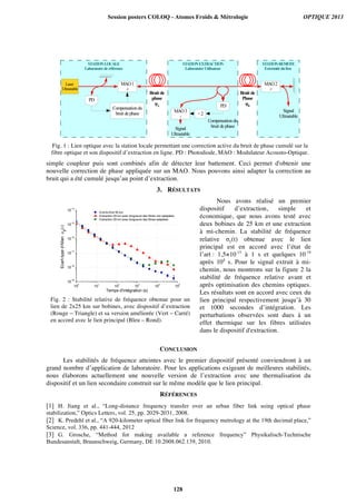 simple coupleur puis sont combinés afin de détecter leur battement. Ceci permet d'obtenir une
nouvelle correction de phase appliquée sur un MAO. Nous pouvons ainsi adapter la correction au
bruit qui a été cumulé jusqu’au point d’extraction.
3. RÉSULTATS
Nous avons réalisé un premier
dispositif d’extraction, simple et
économique, que nous avons testé avec
deux bobines de 25 km et une extraction
à mi-chemin. La stabilité de fréquence
relative σy(t) obtenue avec le lien
principal est en accord avec l’état de
l’art : 1,5×10-15
à 1 s et quelques 10-19
après 104
s. Pour le signal extrait à mi-
chemin, nous montrons sur la figure 2 la
stabilité de fréquence relative avant et
après optimisation des chemins optiques.
Les résultats sont en accord avec ceux du
lien principal respectivement jusqu’à 30
et 1000 secondes d’intégration. Les
perturbations observées sont dues à un
effet thermique sur les fibres utilisées
dans le dispositif d'extraction.
CONCLUSION
Les stabilités de fréquence atteintes avec le premier dispositif présenté conviendront à un
grand nombre d’application de laboratoire. Pour les applications exigeant de meilleures stabilités,
nous élaborons actuellement une nouvelle version de l’extraction avec une thermalisation du
dispositif et un lien secondaire construit sur le même modèle que le lien principal.
RÉFÉRENCES
[1] H. Jiang et al., “Long-distance frequency transfer over an urban fiber link using optical phase
stabilization,” Optics Letters, vol. 25, pp. 2029-2031, 2008.
[2] K. Predehl et al., “A 920-kilometer optical fiber link for frequency metrology at the 19th decimal place,”
Science, vol. 336, pp. 441-444, 2012
[3] G. Grosche, “Method for making available a reference frequency” Physikalisch-Technische
Bundesanstalt, Braunschweig, Germany, DE 10.2008.062.139, 2010.
STATIONEXTRACTION
LaboratoireUtilisateur
STATIONREMOTE
Extrémitédulien
STATIONLOCALE
Laboratoirederéférence
MAO3
-
PD
MAO1
+
÷2
Signal
Ultrastable
Signal
Ultrastable
Bruit de
phase
φA
MAO2
+
Bruit de
Phase
φB
Laser
Ultrastable
Compensationdu
bruit dephase
Compensationdu
bruit dephase
PD
Fig. 1 : Lien optique avec la station locale permettant une correction active du bruit de phase cumulé sur la
fibre optique et son dispositif d’extraction en ligne. PD : Photodiode, MAO : Modulateur Acousto-Optique.
10
0
10
1
10
2
10
3
10
4
10
5
10
-19
10
-18
10
-17
10
-16
10
-15
10
-14
Ecart-typed'Allanσy(τ)
Temps d'intégration (s)
End-to-End 50 km
Extraction 25 km avec longueurs des fibres non-adaptées
Extraction 25 km avec longueurs des fibres adaptées
Fig. 2 : Stabilité relative de fréquence obtenue pour un
lien de 2x25 km sur bobines, avec dispositif d’extraction
(Rouge – Triangle) et sa version améliorée (Vert – Carré)
en accord avec le lien principal (Bleu – Rond).
Session posters COLOQ - Atomes Froids  Métrologie OPTIQUE 2013
128
 