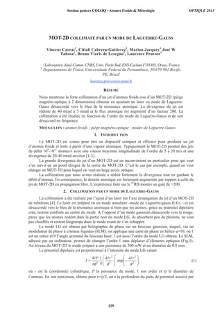 MOT-2D COLLIMATE PAR UN MODE DE LAGUERRE-GAUSS
Vincent Carrat1
, Citlali Cabrera-Guitierez1
, Marion Jacquey1
José W
Tabosa2
, Bruno Viaris de Lesegno1
, Laurence Pruvost1
1 Laboratoire Aimé-Cotton. CNRS, Univ. Paris-Sud, ENS-Cachan F-91405, Orsay, France
2
Departamento de Física, Universidade Federal de Pernambuco, 50.670-901 Recife,
PE, Brazil
laurence.pruvost@u-psud.fr
RÉSUMÉ
Nous montrons la forte collimation d’un jet d’atomes froids issu d’un MOT-2D (piège
magnéto-optique à 2 dimensions) obtenue en ajoutant un laser en mode de Laguerre-
Gauss désaccordé vers le bleu de la résonance atomique. La divergence du jet est
réduite de 40 mrad à 3 mrad et le flux atomique est augmenté d’un facteur 200. La
collimation a été étudiée en fonction de l’ordre du mode de Laguerre-Gauss et de son
désaccord en fréquence.
MOTS-CLEFS : atomes froids ; piège magnéto-optique ; modes de Laguerre-Gauss
1. INTRODUCTION
Le MOT-2D est connu pour être un dispositif compact et efficace pour produire un jet
d’atomes froids et lents à partir d’une vapeur atomique. Typiquement le MOT-2D produit des jets
de débit 109
-1011
atomes/s avec une vitesse moyenne longitudinale de l’ordre de 5 à 20 m/s et une
divergence de 20-40 mrad environ [1-3].
La grande divergence du jet d’un MOT-2D est un inconvénient en particulier pour qui veut
s’en servir en un point éloigné de la sortie du MOT-2D. C’est le cas par exemple, quand on veut
charger un MOT-3D pour lequel on veut un large accès optique.
La collimation que nous avons réalisée a réduit fortement la divergence tout en gardant le
débit d’atomes. En conséquence, la densité atomique est fortement augmentée par rapport à celle du
jet de MOT-2D en propagation libre. L’expérience faite sur le 87
RB montre un gain de ~200.
2. COLLIMATION PAR UN MODE DE LAGUERRE-GAUSS
La collimation a été réalisée par l’ajout d’un laser sur l’axe propagation du jet d’un MOT-2D
de rubidium [4]. Le laser est préparé en un mode annulaire -mode de Laguerre-gauss (LG) – et est
désaccordé vers le bleu de la résonance atomique si bien que les atomes, grâce au potentiel dipolaire
créé, restent confinés au centre du mode. A l’opposé d’un mode gaussien désaccordé vers le rouge,
parce que les atomes restent dans la partie noir du mode LG, ils absorbent peu de photons, ne sont
pas chauffés et restent longtemps dans le mode avant de s’en échapper.
Le mode LG est obtenu par holographie de phase sur un faisceau gaussien, auquel, via un
modulateur de phase à cristaux liquides (SLM), on applique une carte de phase en hélice = , où
est un entier et l’angle azimutal du faisceau laser. est aussi l’ordre du mode LG obtenu. Le SLM,
adressé par un ordinateur, permet de changer l’ordre sans déplacer d’éléments optiques (Fig.1).
Au niveau du MOT-2D le mode préparé a une puissance de 300 mW et un diamètre de 0.8 mm.
Le potentiel dipolaire est proportionnel à l’intensité du mode LG valant
2
2
2
2
2
4
exp
4
!
14 rrP
=I . (1)
où r est la coordonnée cylindrique, P la puissance du mode, son ordre et le diamètre de
l’anneau. En son maximum, obtenu pour r= /2, on a la profondeur du puits de potentiel associé par
Session posters COLOQ - Atomes Froids  Métrologie OPTIQUE 2013
129
 