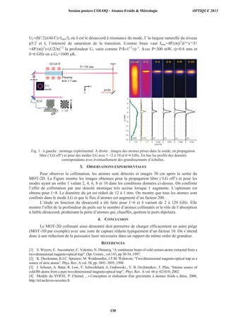 U =( /2)/(4 / ) Imax/Is où est le désaccord à résonance du mode, la largeur naturelle du niveau
p3/2 et Is l’intensité de saturation de la transition. Comme Imax vaut Imax=4P/( 2
) +1e-
/ !
4P/( 2
) ( /2/ )1/2
la profondeur U varie comme P/ 1/2
/ 2
. Avec P=300 mW, =0.8 mm et
=6 GHz on a U6=1600 μK.
Fig. 1 : à gauche : montage expérimental. A droite : images des atomes prises dans la sonde, en propagation
libre (‘LG off’) et pour des modes LG avec =2 à 10 et =6 GHz. En bas les profils des densités
correspondants avec éventuellement des grandissements d’échelles.
3. OBSERVATIONS EXPERIMENTALES
Pour observer la collimation, les atomes sont détectés et imagés 30 cm après la sortie du
MOT-2D. La Figure montre les images obtenues pour la propagation libre (‘LG off’) et pour les
modes ayant un ordre valant 2, 4, 6, 8 et 10 dans les conditions données ci-dessus. On confirme
l’effet de collimation par une densité atomique très accrue lorsque augmente. L’optimum est
obtenu pour =8. Le diamètre du jet est réduit de 12 à 1 mm. On montre que tous les atomes sont
confinés dans le mode LG et que le flux d’atomes est augmenté d’un facteur 200.
L’étude en fonction du désaccord a été faite pour =6 et variant de 2 à 120 GHz. Elle
montre l’effet de la profondeur du puits sur le nombre d’atomes collimatés et le rôle de l’absorption
à faible désaccord, produisant la perte d’atomes qui, chauffés, quittent le puits dipolaire.
4. CONCLUSION
Le MOT-2D collimaté ainsi démontré doit permettre de charger efficacement un autre piège
(MOT-3D par exemple) avec une zone de capture réduite typiquement d’un facteur 10. On s’attend
donc à une réduction de la puissance laser nécessaire dans un rapport du même ordre de grandeur.
REFERENCES
[1] S. Weyers, E. Aucouturier, C. Valentin, N. Dimarcq, “A continuous beam of cold cesium atoms extracted from a
two-dimensional magneto-optical trap”, Opt. Comm., vol.143, pp 30-34, 1997.
[2] K. Dieckmann, R.J.C. Spreeuw, M. Weidemuller, J.T.M. Walraven, “Two-dimensional magneto-optical trap as a
source of slow atoms”. Phys. Rev. A vol. 58, pp. 3891–3895, 1998.
[3] J. Schoser, A. Batar, R. Low, V. Schweikhard, A. Grabowski , Y. B. Ovchinnikov, T. Pfau, “Intense source of
cold Rb atoms from a pure two-dimensional magneto-optical trap”, Phys. Rev. A vol. 66 p. 023410, 2002.
[4] Modèle du SYRTE. P. Cheinet, , « Conception et réalisation d'un gravimètre à atomes froids », thèse, 2006,
http://tel.archives-ouvertes.fr
1 8
1 6
1 4
1 2
1 0
8
6
4
2
0
0 140 0 70 0 0 70 00 0 700 0 0 7 000 0 70 00
z(mm)
x5 0 x1 0
cou n ts
x1 x1 x1 x1
LG off =2 =4 =6 =8 =10
Session posters COLOQ - Atomes Froids  Métrologie OPTIQUE 2013
130
 