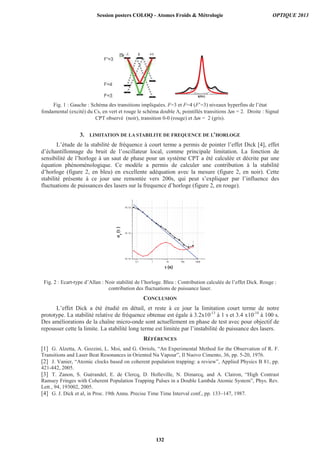 δδδδ(Hz)
Fig. 1 : Gauche : Schéma des transitions impliquées. F=3 et F=4 (F’=3) niveaux hyperfins de l’état
fondamental (excité) du Cs, en vert et rouge le schéma double Λ, pointillés transitions Δm = 2. Droite : Signal
CPT observé (noir), transition 0-0 (rouge) et Δm = 2 (gris).
3. LIMITATION DE LA STABILITE DE FREQUENCE DE L’HORLOGE
L’étude de la stabilité de fréquence à court terme a permis de pointer l’effet Dick [4], effet
d’échantillonnage du bruit de l’oscillateur local, comme principale limitation. La fonction de
sensibilité de l’horloge à un saut de phase pour un système CPT a été calculée et décrite par une
équation phénoménologique. Ce modèle a permis de calculer une contribution à la stabilité
d’horloge (figure 2, en bleu) en excellente adéquation avec la mesure (figure 2, en noir). Cette
stabilité présente à ce jour une remontée vers 200s, qui peut s’expliquer par l’influence des
fluctuations de puissances des lasers sur la frequence d’horloge (figure 2, en rouge).
Fig. 2 : Ecart-type d’Allan : Noir stabilité de l’horloge. Bleu : Contribution calculée de l’effet Dick. Rouge :
contribution des fluctuations de puissance laser.
CONCLUSION
L’effet Dick a été étudié en détail, et reste à ce jour la limitation court terme de notre
prototype. La stabilité relative de fréquence obtenue est égale à 3.2x10-13
à 1 s et 3.4 x10-14
à 100 s.
Des améliorations de la chaîne micro-onde sont actuellement en phase de test avec pour objectif de
repousser cette la limite. La stabilité long terme est limitée par l’instabilité de puissance des lasers.
RÉFÉRENCES
[1] G. Alzetta, A. Gozzini, L. Moi, and G. Orriols, “An Experimental Method for the Observation of R. F.
Transitions and Laser Beat Resonances in Oriented Na Vapour”, Il Nuovo Cimento, 36, pp. 5-20, 1976.
[2] J. Vanier, “Atomic clocks based on coherent population trapping: a review”, Applied Physics B 81, pp.
421-442, 2005.
[3] T. Zanon, S. Guérandel, E. de Clercq, D. Holleville, N. Dimarcq, and A. Clairon, “High Contrast
Ramsey Fringes with Coherent Population Trapping Pulses in a Double Lambda Atomic System”, Phys. Rev.
Lett., 94, 193002, 2005.
[4] G. J. Dick et al, in Proc. 19th Annu. Precise Time Time Interval conf., pp. 133–147, 1987.
0.1 1 10 100 1000
1E-14
1E-13
1E-12
σσσσy
(ττττ)
ττττ (s)
Session posters COLOQ - Atomes Froids  Métrologie OPTIQUE 2013
132
 