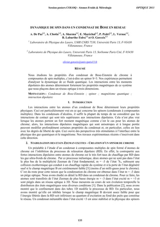 DYNAMIQUE DE SPIN DANS UN CONDENSAT DE BOSE EN RESEAU
A. De Paz2,1
, A. Chotia1,2
, A. Sharma1,2
, E. Maréchal1,2
, P. Pedri2,1
, L. Vernac1,2
,
B. Laburthe-Tolra1,2
et O. Gorceix2,1
1
Laboratoire de Physique des Lasers, UMR CNRS 7538, Université Paris 13, F-93430
Villetaneuse, France
2
Laboratoire de Physique des Lasers, Université Paris 13, Sorbonne Paris Cité, F-93430
Villetaneuse, France
olivier.gorceix@univ-paris13.fr
RÉSUMÉ
Nous étudions les propriétés d'un condensat de Bose-Einstein de chrome à
composantes de spin multiples, c’est-à-dire un spinor S=3. Nos expériences permettent
d'analyser la dynamique de ce fluide quantique. Les interactions entre les moments
dipolaires des atomes déterminent fortement les propriétés magnétiques de ce système
que nous plaçons dans un réseau optique à trois dimensions.
MOTS-CLEFS : Condensat de Bose-Einstein ; spinor ; magnétisme quantique ;
interaction dipolaire
1. INTRODUCTION
Les interactions entre les atomes d’un condensat de Bose déterminent leurs propriétés
physiques. Ceci est particulièrement vrai en ce qui concerne les spinors (condensats à composantes
multiples). Dans les condensats d’alcalins, il suffit la plupart du temps de ne considérer que les
interactions de contact qui sont très supérieures aux interactions dipolaires. Cela n’est plus vrai
lorsque les atomes portent un fort moment magnétique comme c’est le cas pour les atomes de
chrome; alors, les interactions dipolaires magnétiques qui sont anisotropes et à longue portée
peuvent modifier profondément certaines propriétés du condensat et, en particulier, celles en lien
avec les degrés de liberté de spin. Ceci ouvre des perspectives très stimulantes à l’interface entre la
physique des gaz quantiques et le magnétisme. Nos travaux expérimentaux récents s’inscrivent dans
cette direction.
2. STABILISATION DES ETATS ZEEMAN EXCITES – CREATION D’UN SPINOR DE CHROME
Un préalable à l’étude d’un condensat à composantes multiples de spin formé d’atomes de
chrome est l’inhibition du processus de relaxation dipolaire (RD). En effet, la contrepartie aux
fortes interactions dipolaires entre atomes de chrome est le très fort taux de chauffage par RD dans
les gaz ultra-froids de chrome. Par ce processus inélastique, deux atomes qui ne sont pas dans l’état
le plus bas de la multiplicité Zeeman de l’état fondamental, m = -3 de l’état 7
S3, subissent une
collision exothermique qui conduit à un chauffage rapide du système et à la perte de l’état dégénéré
sauf si le champ magnétique B est extrêmement faible [3] (moins d’un milli-gauss pour le chrome).
C’est du reste pour cette raison que la condensation du chrome est obtenue dans l’état m = -3 dans
un piège optique. Nous avons étudié en détail la RD dans un condensat de chrome. Pour ce faire, les
atomes sont transférés de l’état Zeeman de plus basse énergie m = -3 dans l’état excité m = +3 et
sont piégés dans un réseau optique à 3D. Nous mesurons au cours de son évolution temporelle la
distribution des états magnétiques sous diverses conditions [1]. Dans la publication [2], nous avons
montré que le confinement dans des tubes 1D modifie le processus de RD. En particulier, nous
avons montré qu’elle est inhibée lorsque le champ magnétique B devient assez faible pour que
l’énergie libérée dans la RD soit inférieure au quantum d’excitation au fond des puits que constitue
le réseau. Un condensat métastable dans l’état excité +3 est ainsi stabilisé et la physique des spinors
Session posters COLOQ - Atomes Froids  Métrologie OPTIQUE 2013
133
 