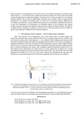 peut être étudiée. En prolongement de ce travail, nous avons transféré les atomes du condensat dans
l’état excité m = +3 et nous les avons confiné aux nœuds d’un réseau 3D. Nous avons alors étudié
comme précédemment la relaxation dipolaire en fonction de la valeur du champ B. La relaxation
dipolaire apparait alors comme un phénomène résonnant qui se produit lorsque l’énergie libérée
correspond à un quantum d’excitation dans le réseau [1]. Les spectres obtenus dépendent de
l’occupation des sites (Fig. 1) et ils diffèrent selon que ceux-ci contiennent exactement deux atomes
ou que leur distribution est Poissonienne. La relaxation depuis un site contenant trois atomes
conduit à des états intriqués entre degrés de liberté de spin et degrés de liberté orbitaux. Par ailleurs,
en réglant B hors résonance, en pratique en dessous de 15 mG, nous pouvons créer et étudier un
spinor rendu stable par l’inhibition de la relaxation dipolaire.
3. DYNAMIQUE DE SPIN EN RESEAU – EFFETS DIPOLAIRES INTERSITES
Dans une nouvelle série d’expériences, nous avons préparé dans un réseau optique 3D
profond un condensat dans un état isolant de Mott avec un ou deux atomes par site. Ensuite, nous
avons porté les atomes dans l'état Zeeman m = -2 en utilisant l'effet de déplacement lumineux d'un
laser quasi-résonant (nommé laser QZE pour quadratic Zeeman effect). Nous avons ainsi préparé un
condensat métastable à l'écart des résonances de RD mentionnées ci-dessus. Après coupure du laser
QZE, nous avons mesuré en fonction du temps la dynamique cohérente de spin du système induite
par les collisions élastiques entre atomes. Des oscillations rapides de période de l'ordre de 0,1 ms,
sont induites par les interactions de contact lorsqu’il y a deux atomes dans un même site ; il s'agit
d'oscillations d'échange de spin qui s'amortissent par effet tunnel. Sur une échelle de temps bien
supérieure (de l'ordre de 5 à 10 ms), nous avons observé des dynamiques de spin que nous
interprétons comme étant induites par les interactions dipolaires entre atomes de sites distincts.
Fig. 1 Evolution des populations dans les états -2 et -3 induite par les interactions dipolaires intersites dans un
réseau 3D. Nous préparons le système en sorte que les sites contiennent au plus un atome et qu’il soit
majoritairement dans l’état m = -2. Nous suivons au cours du temps l’évolution des populations dans -2
(courbe rouge) et dans -3 (courbe noire).
Ce travail est soutenu par le Ministère de l'Enseignement Supérieur et de la Recherche (dans le
cadre du CPER) et par le Conseil Régional Ile-de-France (dans le cadre du DIM Nano-K/IFRAF).
RÉFÉRENCES
[1] A. De Paz et al., arXiv:1212.5469
[2] B. Pasquiou et al., Phys. Rev. Lett, 106, 015301 (2011)
[3] B. Pasquiou et al., Phys. Rev. Lett, 108, 045307 (2012)
Session posters COLOQ - Atomes Froids  Métrologie OPTIQUE 2013
134
 