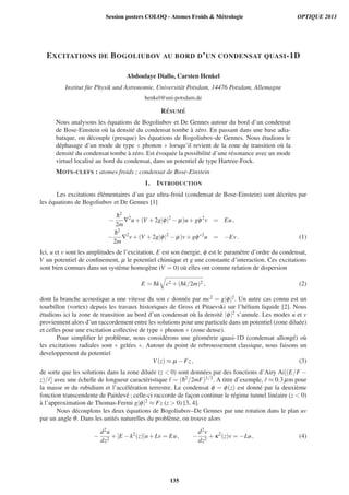 EXCITATIONS DE BOGOLIUBOV AU BORD D’UN CONDENSAT QUASI-1D
Abdoulaye Diallo, Carsten Henkel
Institut f¨ur Physik und Astronomie, Universit¨at Potsdam, 14476 Potsdam, Allemagne
henkel@uni-potsdam.de
R ´ESUM ´E
Nous analysons les ´equations de Bogoliubov et De Gennes autour du bord d’un condensat
de Bose-Einstein o`u la densit´e du condensat tombe `a z´ero. En passant dans une base adia-
batique, on d´ecouple (presque) les ´equations de Bogoliubov-de Gennes. Nous ´etudions le
d´ephasage d’un mode de type « phonon » lorsqu’il revient de la zone de transition o`u la
densit´e du condensat tombe `a z´ero. Est ´evoqu´ee la possibilit´e d’une r´esonance avec un mode
virtuel localis´e au bord du condensat, dans un potentiel de type Hartree-Fock.
MOTS-CLEFS : atomes froids ; condensat de Bose-Einstein
1. INTRODUCTION
Les excitations ´el´ementaires d’un gaz ultra-froid (condensat de Bose-Einstein) sont d´ecrites par
les ´equations de Bogoliubov et De Gennes [1]
−
¯h2
2m
∇2
u+(V +2g|φ|2
− μ)u+gφ2
v = Eu,
−
¯h2
2m
∇2
v+(V +2g|φ|2
− μ)v+gφ∗2
u = −Ev. (1)
Ici, u et v sont les amplitudes de l’excitation, E est son ´energie, φ est le param`etre d’ordre du condensat,
V un potentiel de conﬁnement, μ le potentiel chimique et g une constante d’interaction. Ces excitations
sont bien connues dans un syst`eme homog`ene (V = 0) o`u elles ont comme relation de dispersion
E = ¯hk c2 +(¯hk/2m)2 , (2)
dont la branche acoustique a une vitesse du son c donn´ee par mc2 = g|φ|2. Un autre cas connu est un
tourbillon (vortex) depuis les travaux historiques de Gross et Pitaevski sur l’h´elium liquide [2]. Nous
´etudions ici la zone de transition au bord d’un condensat o`u la densit´e |φ|2 s’annule. Les modes u et v
proviennent alors d’un raccordement entre les solutions pour une particule dans un potentiel (zone dilu´ee)
et celles pour une excitation collective de type « phonon » (zone dense).
Pour simpliﬁer le probl`eme, nous consid´erons une g´eom´etrie quasi-1D (condensat allong´e) o`u
les excitations radiales sont « gel´ees ». Autour du point de rebroussement classique, nous faisons un
developpement du potentiel
V(z) ≈ μ −Fz, (3)
de sorte que les solutions dans la zone dilu´ee (z  0) sont donn´ees par des fonctions d’Airy Ai[(E/F −
z)/ ] avec une ´echelle de longueur caract´eristique = (¯h2
/2mF)1/3. A titre d’exemple, ≈ 0.3μm pour
la masse m du rubidium et l’acc´el´eration terrestre. Le condensat φ = φ(z) est donn´e par la deuxi`eme
fonction transcendente de Painlev´e ; celle-ci raccorde de fac¸on continue le r´egime tunnel lin´eaire (z  0)
`a l’approximation de Thomas-Fermi g|φ|2 ≈ Fz (z  0) [3, 4].
Nous d´ecouplons les deux ´equations de Bogoliubov–De Gennes par une rotation dans le plan uv
par un angle θ. Dans les unit´es naturelles du probl`eme, on trouve alors
−
d2u
dz2
+[E −k2
(z)]u+Lv = Eu, −
d2v
dz2
+κ2
(z)v = −Lu, (4)
Session posters COLOQ - Atomes Froids  Métrologie OPTIQUE 2013
135
 