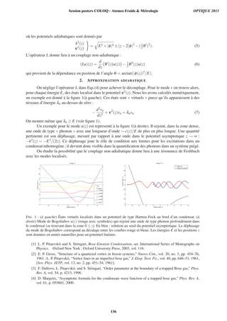 o`u les potentiels adiabatiques sont donn´es par
k2(z)
κ2(z)
= E2 +|φ|4 ±(z−2|φ|2
−(1
2 θ )2
). (5)
L’op´erateur L donne lieu `a un couplage non-adiabatique :
(Lu)(z) =
d
dz
θ (z)u(z) − 1
2θ (z)u(z) (6)
qui provient de la d´ependance en position de l’angle θ = arctan(|φ(z)|2/E).
2. APPROXIMATION ADIABATIQUE
On n´eglige l’op´erateur L dans Eqs.(4) pour achever le d´ecouplage. Pour le mode v on trouve alors,
pour chaque ´energie E, des ´etats localis´e dans le potentiel κ2(z). Nous les avons calcul´es num´eriquement,
un exemple est donn´e `a la ﬁgure 1(`a gauche). Ces ´etats sont « virtuels » parce qu’ils apparaissent `a des
niveaux d’´energie λn au-dessus de z´ero :
−
d2vn
dz2
+κ2
(z)vn = λnvn (7)
On montre mˆeme que λn ≥ E (voir ﬁgure 1).
Un exemple pour le mode u(z) est represent´e `a la ﬁgure 1(`a droite). Il rejoint, dans la zone dense,
une onde de type « phonon » avec une longueur d’onde ∼ c(z)/E de plus en plus longue. Une quantit´e
pertinente est son d´ephasage, mesur´e par rapport `a une onde dans le potentiel asymptotique z → ∞ :
−k2(z) ∼ −E2/(2z). Ce d´ephasage joue le rˆole de condition aux limites pour les excitations dans un
condensat inhomog`ene ; il devient donc visible dans la quantiﬁcation des phonons dans un syst`eme pi´eg´e.
On ´etudie la possibilit´e que le couplage non-adiabatique donne lieu `a une r´esonance de Feshbach
avec les modes localis´es.
−6 −4 −2 0 2 4
4
5
6
7
8
9
10
11
position z [nat.u.]
energy[nat.u.]
energy = 4
κ2
(z)
TF approx
λ1
= 5.2249
λ2
= 6.4549
λ
3
= 7.4958
λ
4
= 8.4232
λ
5
= 9.274
−8 −6 −4 −2 0 2 4 6 8 10
3
3.5
4
4.5
5
5.5
6
6.5
7
energy E = 5
position z [nat. u.]
energy[nat.u.]
mode u(z)
reference (Coulomb)
FIG. 1 : (`a gauche) ´Etats virtuels localis´es dans un potentiel de type Hartree-Fock au bord d’un condensat. (`a
droite) Mode de Bogoliubov u(z) (rouge avec symboles) qui rejoint une onde de type phonon profond´ement dans
le condensat (se trouvant dans la zone 0 ≤ z). En bleu : solution au seuil du potentiel asymptotique. Le d´ephasage
du mode de Bogoliubov correspond au d´ecalage entre les courbes rouge et bleue. Les ´energies E et les positions z
sont donn´ees en unit´es naturelles pour un potentiel lin´eaire.
[1] L. P. Pitaevskii and S. Stringari, Bose-Einstein Condensation, ser. International Series of Monographs on
Physics. Oxford New York : Oxford University Press, 2003, vol. 116.
[2] E. P. Gross, “Structure of a quantized vortex in boson systems,” Nuovo Cim., vol. 20, no. 3, pp. 454–76,
1961 ; L. P. Pitaevskii, “Vortex lines in an imperfect bose gas,” J. Eksp. Teor. Fiz., vol. 40, pp. 646–51, 1961,
[Sov. Phys. JETP, vol. 13, no. 2, pp. 451–54, 1961].
[3] F. Dalfovo, L. Pitaevskii, and S. Stringari, “Order parameter at the boundary of a trapped Bose gas,” Phys.
Rev. A, vol. 54, p. 4213, 1996.
[4] D. Margetis, “Asymptotic formula for the condensate wave function of a trapped bose gas,” Phys. Rev. A,
vol. 61, p. 055601, 2000.
Session posters COLOQ - Atomes Froids  Métrologie OPTIQUE 2013
136
 