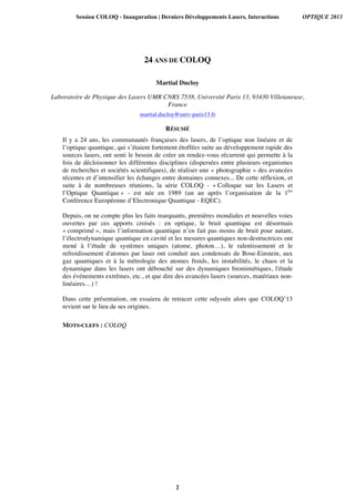 24 ANS DE COLOQ
Martial Ducloy
Laboratoire de Physique des Lasers UMR CNRS 7538, Université Paris 13, 93430 Villetaneuse,
France
martial.ducloy@univ-paris13.fr
RÉSUMÉ
Il y a 24 ans, les communautés françaises des lasers, de l’optique non linéaire et de
l’optique quantique, qui s’étaient fortement étoffées suite au développement rapide des
sources lasers, ont senti le besoin de créer un rendez-vous récurrent qui permette à la
fois de décloisonner les différentes disciplines (dispersées entre plusieurs organismes
de recherches et sociétés scientifiques), de réaliser une « photographie » des avancées
récentes et d’intensifier les échanges entre domaines connexes... De cette réflexion, et
suite à de nombreuses réunions, la série COLOQ - « Colloque sur les Lasers et
l’Optique Quantique » - est née en 1989 (un an après l’organisation de la 1ère
Conférence Européenne d’Electronique Quantique - EQEC).
Depuis, on ne compte plus les faits marquants, premières mondiales et nouvelles voies
ouvertes par ces apports croisés : en optique, le bruit quantique est désormais
« comprimé », mais l’information quantique n’en fait pas moins de bruit pour autant,
l’électrodynamique quantique en cavité et les mesures quantiques non-destructrices ont
mené à l’étude de systèmes uniques (atome, photon…), le ralentissement et le
refroidissement d'atomes par laser ont conduit aux condensats de Bose-Einstein, aux
gaz quantiques et à la métrologie des atomes froids, les instabilités, le chaos et la
dynamique dans les lasers ont débouché sur des dynamiques biomimétiques, l'étude
des événements extrêmes, etc., et que dire des avancées lasers (sources, matériaux non-
linéaires…) !
Dans cette présentation, on essaiera de retracer cette odyssée alors que COLOQ’13
revient sur le lieu de ses origines.
MOTS-CLEFS : COLOQ
Session COLOQ - Inauguration | Derniers Développements Lasers, Interactions OPTIQUE 2013
2
 