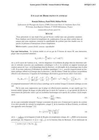 UN GAZ DE BOSE DANS UN ANNEAU
Romain Dubessy, Paolo Pedri, H´el`ene Perrin
Laboratoire de Physique des Lasers, CNRS, Universit´e Paris 13, Sorbonne Paris Cit´e,
99 Avenue Jean-Baptiste Cl´ement, F-93430 Villetaneuse, France
romain.dubessy@univ-paris13.fr
R´ESUM ´E
Nous pr´esentons ici une ´etude d’un gaz de bosons conﬁn´e dans une g´eom´etrie annulaire.
Nous ´etudions tout d’abord la temp´erature de condensation d’un gaz id´eal conﬁn´e dans un
anneau puis nous montrons comment la superﬂuidit´e du syst`eme peut ˆetre ´etudi´ee avec le
spectre en pr´esence d’interactions `a basse temp´erature.
MOTS-CLEFS : atomes froids; anneau; superﬂuidit´e
Gaz sans interactions Le syst`eme ´etudi´e ici est un gaz de N bosons de masse M, sans interaction,
pi´eg´es dans un potentiel annulaire :
Vext (r,θ,z) =
M
2
ω2
r (r −r0)2
+ω2
z z2
, (1)
o`u r0 est le rayon de l’anneau et ωr,z sont les fr´equences d’oscillation du pi`ege dans les directions radi-
ales et verticales associ´ees aux coordonn´ees cylindriques (r,θ,z). Le syst`eme est suppos´e invariant par
rotation autour de l’axe z et la dynamique dans la direction z est d´ecoupl´ee de la dynamique dans le plan
(r,θ). Il est donc judicieux d’introduire les nombres quantiques et nz, associ´es respectivement au mo-
ment cin´etique orbital et `a l’´energie dans la direction z, aﬁn de r´eduire l’´etude du syst`eme `a un probl`eme
effectif `a une dimension. L’´equation de Schr¨odinger d´ecrivant le gaz de bosons id´eal s’´ecrit alors :
E ,nz ψ ,nz (r) = −
¯h2
2M
∂2
∂r2
+
1
r
∂
∂r
−
2
r2
+
M
2
ω2
r (r −r0)2
+ ¯hωz nz +
1
2
ψ ,nz (r), (2)
et comprend notamment l’effet de la force centrifuge sur le syst`eme lorsque le moment cin´etique est non
nul.
Par la suite nous supposerons que le pi`ege est effectivement annulaire, ce qui signiﬁe que l’ex-
tension radiale typique du nuage est plus petite que le rayon de l’anneau r0, ce qui permet de d´ecrire le
mouvement des particules selon r par un oscillateur harmonique et le spectre du syst`eme s’´ecrit simple-
ment :
Enr, ,nz = ¯hωrnr +
¯h2 2
2Mr2
0
+ ¯hωznz, (3)
o`u on a par commodit´e retranch´e l’´energie (constante) de point zero. Connaissant le spectre du syst`eme
il est alors possible de calculer la temp´erature critique Tc de la transition de Bose-Einstein, en utilisant
une approche semi-classique 1 [1] :
N = ζ(5/2)
2πr0
λc
kBTc
¯h ¯ω
2
(4)
o`u λc = h√
2πMkBTc
est la longueur d’onde de Broglie `a la temp´erature critique, ¯ω =
√
ωrωz est la moyenne
g´eom´etrique des fr´equences et ζ(x) = ∑∞
k=1
1
kx est la fonction Zeta de Riemann. Il est int´eressant de
1. justiﬁ´ee si kBTc ¯hωr, ¯hωz, ¯h2
2Mr2
0
Session posters COLOQ - Atomes Froids  Métrologie OPTIQUE 2013
137
 