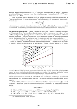 noter que la temp´erature de transition (Tc ∼ N2/5) du pi`ege annulaire d´epend du nombre d’atomes de
fac¸on interm´ediaire entre le comportement d’un pi`ege harmonique tri-dimensionnel (Tc ∼ N1/3) et bi-
dimensionnel (Tc ∼ N1/2).
Dans le cas o`u le pi`ege est tr`es raide selon z, le syst`eme devient effectivement bi-dimensionnel et
l’on peut consid´erer que les atomes occupent tous l’´etat fondamental nz = 0, ce qui change la temp´erature
de transition :
N = ζ(3/2)
2πr0
λc
kBTc
¯hωr
(5)
estim´ee en prenant en compte de mani`ere semi-classique les degr´es de libert´e (r,θ). L`a encore le syst`eme
se comporte de fac¸on interm´ediaire entre un pi`ege harmonique bi-dimensionnel et uni-dimensionnel.
Gaz en pr´esence d’interactions Lorsque l’on inclut les interactions l’´equation (2) doit ˆetre remplac´ee
par l’´equation de Gross-Pitaevskii. Le syst`eme demeurant invariant par rotation, est toujours un bon
nombre quantique mais la dynamique radiale et verticale sont alors coupl´ees, ce qui rend plus difﬁcile un
traitement analytique. Il faut alors recourir `a des calculs num´eriques qui sont de plus simpliﬁ´es dans un
syst`eme bi-dimensionnel o`u l’on suppose que tous les atomes sont dans l’´etat fondamental selon z.
A tr`es basse temp´erature le syst`eme se compose alors d’une fraction condens´ee macroscopique
`a laquelle se superpose des petites excitations peupl´ees thermiquement. Le spectre de ces excitations
est alors tr`es diff´erent du spectre du gaz de Bose id´eal [2], comme le montre la ﬁgure 1. Ce spectre
0
1
2
3
4
5
6
7
8
0 5 10 15 20 25 30 35 40
Nombre quantique
´Energiedumode[unit´esde¯hωr]
FIGURE 1 : Spectre d’un gaz de bosons en pr´esence d’interactions, dans un pi`ege en anneau bi-dimensionnel. La
structure des modes est complexe, les diff´erentes branches correspondant `a des excitations radiales. Les courbes
bleue et rouge correspondent aux branches attendues pour des modes se propageant `a la surface.
pr´esente plusieurs branches et l’´etude de la branche de plus basse ´energie montre 2 que le syst`eme est
alors superﬂuide, avec une vitesse critique inf´erieure `a la vitesse du son, en raison d’une courbure initiale
n´egative.
Cette pr´ediction th´eorique a r´ecemment ´et´e mise en ´evidence exp´erimentalement [3] et permet
d’expliquer l’observation d’une d´ecroissance quantiﬁ´ee de la circulation d’un super courant dans un
anneau.
R´EF ´ERENCES
[1] Y. Castin, in ’Coherent atomic matter waves’, EDP Sciences and Springer-Verlag (2001).
[2] R. Dubessy, T. Liennard, P. Pedri, and H. Perrin. Phys. Rev. A, 86 011602(R) (2012).
[3] S. Moulder, S. Beattie, R. P. Smith, N. Tammuz and Z. Hadzibabic Phys. Rev. A, 86 013629 (2012)
2. en appliquant le crit`ere de Landau, min E
= 0
Session posters COLOQ - Atomes Froids  Métrologie OPTIQUE 2013
138
 