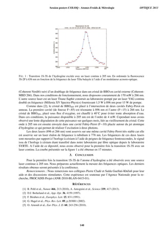 FIG. 1 : Transition 1S-3S de l’hydrog`ene excit´ee avec un laser continu `a 205 nm. En ordonn´ee la ﬂuorescence
3S-2P `a 656 nm en fonction de la fr´equence du laser TiSa balay´ee `a l’aide d’un modulateur acousto-optique.
(Coherent-Verdi6) suivi d’un doublage de fr´equence dans un cristal de BBO en cavit´e externe (Coherent-
MBD 266). Dans nos conditions de fonctionnement, nous disposons couramment de 170 mW `a 266 nm.
L’autre source laser est un laser Titane-Saphir construit au laboratoire pomp´e par un laser YAG continu
doubl´e en fr´equence (Millenia XV Spectra-Physics) fournissant 1,5 W `a 896 nm pour 13 W de pompe.
Comme dans [2], le cristal de BBO205 est plac´e `a l’intersection de deux cavit´es Fabry-Perot en
anneau. La premi`ere cavit´e (de ﬁnesse F∼85) est r´esonante `a 896 nm et l’autre (F∼15) `a 266 nm. Le
cristal de BBO205, plac´e sous ﬂux d’oxyg`ene, est chauff´e `a 40◦C pour ´eviter toute absorption d’eau.
Dans ces conditions, la puissance disponible `a 205 nm est de l’ordre de 4 mW. Cependant nous avons
observ´e une lente d´egradation de cette puissance sur quelques mois, li´ee au vieillisement du cristal. Cette
onde `a 205 nm est ensuite envoy´ee dans une cavit´e Fabry-Perot (F∼10) plac´ee autour du jet atomique
d’hydrog`ene ce qui permet de r´ealiser l’excitation `a deux photons.
Les deux lasers (896 et 266 nm) sont asservis sur une mˆeme cavit´e Fabry-Perot tr`es stable car elle
est asservie sur un laser ´etalon de fr´equence `a rubidium `a 778 nm. Les fr´equences de ces deux lasers
sont mesur´ees par rapport `a l’horloge `a c´esium `a l’aide de peignes de fr´equence femtosecondes, le signal
issu de l’horloge `a c´esium ´etant transf´er´e dans notre laboratoire par ﬁbre optique depuis le laboratoire
SYRTE. A l’aide de ce dipositif, nous avons observ´e pour la premi`ere fois la transition 1S-3S avec un
laser continu. La courbe pr´esent´ee sur la ﬁgure 1 a ´et´e obtenue en 17 minutes.
3. CONCLUSION
Pour la premi`ere fois la transition 1S-3S de l’atome d’hydrog`ene a ´et´e observ´ee avec une source
laser continue `a 205 nm. Nous pr´eparons actuellement la mesure des fr´equences optiques. Les derniers
r´esultats obtenus seront pr´esent´es `a la conf´erence.
Remerciements : Nous remercions nos coll`egues Pierre Clad´e et Sa¨ıda Guellati-Kh´elaﬁ pour leur
aide et des discussions stimulantes. Cette exp´erience est soutenue par l’Agence Nationale pour la re-
cherche, PROCADIS Projet-(ANR-2010-BLAN-0415-01).
R ´EF ´ERENCES
[1] R. Pohl et al., Nature 466, 213 (2010), A. Antognini et al., Science 339, 417 (2013).
[2] D.J. Berkeland et al., App. Opt. 36, 4159 (1997).
[3] F. Biraben et al., Europhys. Lett. 15, 831 (1991).
[4] G. Hagel et al., Phys. Rev. Lett. 89, p.203001 (2002).
[5] O. Arnoult et al., Eur. Phys. J. D. 60, 243-256 (2010).
Session posters COLOQ - Atomes Froids  Métrologie OPTIQUE 2013
140
 
