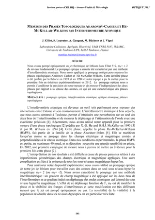 MESURES DES PHASES TOPOLOGIQUES AHARONOV-CASHER ET HE-
MCKELLAR-WILKENS PAR INTERFEROMETRIE ATOMIQUE
J. Gillot, S. Lepoutre, A. Gauguet, M. Büchner et J. Vigué
Laboratoire Collisions, Agrégats, Réactivité, UMR CNRS 5587, IRSAMC,
Université de Toulouse-UPS, 31062 Toulouse, France
matthias.buchner@irsamc.ups-tlse.fr
RÉSUMÉ
Nous avons pompé optiquement un jet thermique de lithium dans l’état F=2, mF= ± 2
du niveau fondamental. Le pompage optique a ensuite été caractérisé par une méthode
d’interférométrie atomique. Nous avons appliqué ce pompage optique pour mesurer les
phases topologiques Aharonov-Casher et He-McKellar-Wilkens. Cette dernière phase
a été prédite par la théorie en 1993 et en 1994 et notre équipe a pu la mettre pour la
première fois en évidence expérimentalement en 2012. Le pompage optique nous a
permis d’améliorer la précision de notre mesure et de prouver l’indépendance des deux
phases par rapport à la vitesse des atomes, ce qui est une caractéristique des phases
topologiques.
MOTS-CLEFS : pompage optique, interférométrie atomique, optique atomique, phases
topologiques
L’interférométrie atomique est devenue un outil très performant pour mesurer des
interactions entre l’atome et son environnement. L’interféromètre atomique à bras séparés,
que nous avons construit à Toulouse, permet d’introduire une perturbation sur un seul des
deux bras de l’interféromètre et de mesurer le déphasage et l’atténuation de l’onde avec une
excellente précision [1]. Récemment, nous avons utilisé notre appareil pour la première
mesure d’une phase topologique [2] prédite par X.-G. He and B.H.J. McKellar en 1993 [3]
et par M. Wilkens en 1994 [4]. Cette phase, appelée la phase He-McKellar-Wilkens
(HMW), fait partie de la famille de la phase Aharanov-Bohm [5]. Elle se manifeste
lorsqu’un atome se propage dans les champs électrique et magnétique croisés et
perpendiculaires à la vitesse atomique. Dans nos conditions expérimentales, la phase HMW
est petite, au maximum 40 mrad, et sa détection nécessite une grande sensibilité en phase.
En 2012, une première campagne de mesure nous a permis de mettre en évidence pour la
première fois cette phase [2].
L’interprétation de nos résultats a été difficile à cause de phases parasites reliées à des
imperfections géométriques des champs électrique et magnétique appliqués. Une autre
complication est liée à la présence de tous les sous-niveaux magnétiques hyperfins.
Pour améliorer notre dispositif expérimental, nous avons utilisé un pompage optique
de notre jet de lithium pour travailler avec des atomes dans un seul sous niveau hyperfin
magnétique mF= 2 (ou mF= -2). Nous avons caractérisé le pompage par une méthode
interférométrique : un gradient de champ magnétique a été appliqué sur les deux bras de
l’interféromètre et ce gradient induit un déphasage des ondes atomiques qui dépend du sous
niveau hyperfin magnétique. L’effet de ce déphasage fonction de F, mF est de modifier la
phase et la visibilité des franges d’interférences et cette modification est très différente
suivant que le jet est pompé optiquement ou pas. La sensibilité de la visibilité à la
population résiduelle dans les niveaux dépeuplés est en particulier très forte.
Session posters COLOQ - Atomes Froids  Métrologie OPTIQUE 2013
141
 