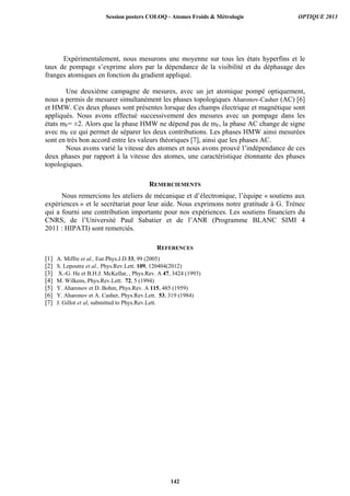 Expérimentalement, nous mesurons une moyenne sur tous les états hyperfins et le
taux de pompage s’exprime alors par la dépendance de la visibilité et du déphasage des
franges atomiques en fonction du gradient appliqué.
Une deuxième campagne de mesures, avec un jet atomique pompé optiquement,
nous a permis de mesurer simultanément les phases topologiques Aharonov-Casher (AC) [6]
et HMW. Ces deux phases sont présentes lorsque des champs électrique et magnétique sont
appliqués. Nous avons effectué successivement des mesures avec un pompage dans les
états mF= ±2. Alors que la phase HMW ne dépend pas de mF, la phase AC change de signe
avec mF ce qui permet de séparer les deux contributions. Les phases HMW ainsi mesurées
sont en très bon accord entre les valeurs théoriques [7], ainsi que les phases AC.
Nous avons varié la vitesse des atomes et nous avons prouvé l’indépendance de ces
deux phases par rapport à la vitesse des atomes, une caractéristique étonnante des phases
topologiques.
REMERCIEMENTS
Nous remercions les ateliers de mécanique et d’électronique, l’équipe « soutiens aux
expériences » et le secrétariat pour leur aide. Nous exprimons notre gratitude à G. Trénec
qui a fourni une contribution importante pour nos expériences. Les soutiens financiers du
CNRS, de l’Université Paul Sabatier et de l’ANR (Programme BLANC SIMI 4
2011 : HIPATI) sont remerciés.
REFERENCES
[1] A. Miffre et al., Eur.Phys.J.D 33, 99 (2005)
[2] S. Lepoutre et al., Phys.Rev.Lett. 109, 120404(2012)
[3] X.-G. He et B.H.J. McKellar, , Phys.Rev. A 47, 3424 (1993)
[4] M. Wilkens, Phys.Rev.Lett. 72, 5 (1994)
[5] Y. Aharonov et D. Bohm, Phys.Rev. A 115, 485 (1959)
[6] Y. Aharonov et A. Casher, Phys.Rev.Lett. 53, 319 (1984)
[7] J. Gillot et al, submitted to Phys.Rev.Lett.
Session posters COLOQ - Atomes Froids  Métrologie OPTIQUE 2013
142
 