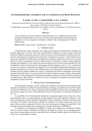 INTERF ´EROM ´ETRIE ATOMIQUE SUR UN CONDENSAT DE BOSE-EINSTEIN
R. Jannin1, P. Clad´e1, S. Guellati-Kh´elifa2, F. Nez1, F. Biraben1
1 Laboratoire Kastler Brossel, Universit´e Pierre et Marie Curie, Ecole Normale Sup´erieure, CNRS, 4
place Jussieu, 75252 Paris Cedex 05, France
2 CNAM-INM, Conservatoire National des Arts et M´etiers, 292 rue Saint Martin, 75141 Paris Cedex 03,
France
R´ESUM ´E
Nous pr´esentons un nouveau dispositif exp´erimental qui vise `a impl´ementer une nouvelle
technique d’interf´erom´etrie sur une source d’atomes ultra-froids produits par refroidissement
´evaporatif. Un de nos objectifs est d’´etudier en d´etail l’effet syst´ematique dˆu `a l’effet du
champ moyen.
MOTS-CLEFS : atomes froids ; interf´erom´etrie ; m´etrologie
1. INTRODUCTION
L’utilisation de la nature ondulatoire de la mati`ere pour r´ealiser des interf´erom`etres atomiques est
possible depuis plus de 20 ans. Dans notre interf´erom`etre, la diff´erence de phase acquise entre deux
trajectoires diff´erentes permet de mesurer la vitesse des atomes. De tels dispositifs sont utilis´es pour me-
surer tr`es pr´ecis´ement la constante de structure ﬁne [1]. Cependant, les mesures s’av`erent limit´ees d’une
part par la sensibilit´e de l’interf´erom`etre, qui d´epend de la s´eparation spatiale de ses deux bras, et d’autre
part par des effets syst´ematiques tels que la phase de Gouy. Usuellement, on utilise comme s´eparatrice
atomique une impulsion π/2 qui induit une transition Raman entre les deux niveaux hyperﬁns de l’´etat
fondamental. L’´ecart de vitesse entre les deux paquets d’onde atomiques est de 2vr, o`u vr correspond `a
la vitesse de recul due `a l’absorption d’un photon. Il est ainsi possible d’augmenter la s´eparation en aug-
mentant cette diff´erence de vitesse. Notre m´ethode repose sur l’utilisation des oscillations de Bloch pour
transf´erer une plus grande impulsion aux atomes. La diminution des effets syst´ematiques n´ecessite des
faisceaux lasers plus larges, il est ainsi possible d’envisager d’utiliser un nuage d’atomes moins ´etendu
spatialement. Un nouveau dispositif exp´erimental permettant d’obtenir une source d’atomes proches de
la condensation de Bose-Einstein et mettant en oeuvre la technique de s´eparation par grand transfert
d’impulsion va donc ˆetre r´ealis´e.
2. PRINCIPE DE L’INTERF ´EROM `ETRE
L’interf´erom´etrie atomique consiste `a s´eparer puis recombiner des paquets d’onde atomique. Cette
s´eparation est effectu´ee en utilisant les transitions Raman ou Bragg, qui permettent un transfert d’impul-
sion entre la lumi`ere laser et les atomes. Cela permet ainsi de pr´eparer ces derniers dans une superposition
de deux ´etats, s´epar´es en vitesse. Cette diff´erence de vitesse est ﬁx´ee dans le cas de transitions Raman `a
δv = 2vr.
La sensibilit´e d’un tel interf´erom`etre d´epend de la s´eparation spatiale de ses deux bras. Ainsi,
pour augmenter celle-ci, on peut augmenter le temps pendant lequel cette s´eparation s’effectue, ce qui
impose d’augmenter la taille du dispositif exp´erimental. De plus, augmenter la fenˆetre d’interaction entre
les atomes et la lumi`ere rend ainsi plus sensible aux vibrations et au bruit de phase des lasers. Une
autre solution consiste `a augmenter l’´ecart en vitesse des deux paquets atomiques qui interf`erent. Cette
technique constitue la m´ethode du Large Momentum Transfer Beamsplitter (LMTBS) [2].
La r´ealisation de la technique du LMTBS est fond´ee sur la m´ethode des oscillations de Bloch.
Celle-ci consiste `a balayer lin´eairement la diff´erence de fr´equences de deux lasers contrapropageants,
pour cr´eer un r´eseau optique acc´el´er´e et ainsi r´ealiser des oscillations de Bloch. Apr`es N oscillations, une
vitesse 2Nvr est transf´er´ee aux atomes.
Session posters COLOQ - Atomes Froids  Métrologie OPTIQUE 2013
143
 